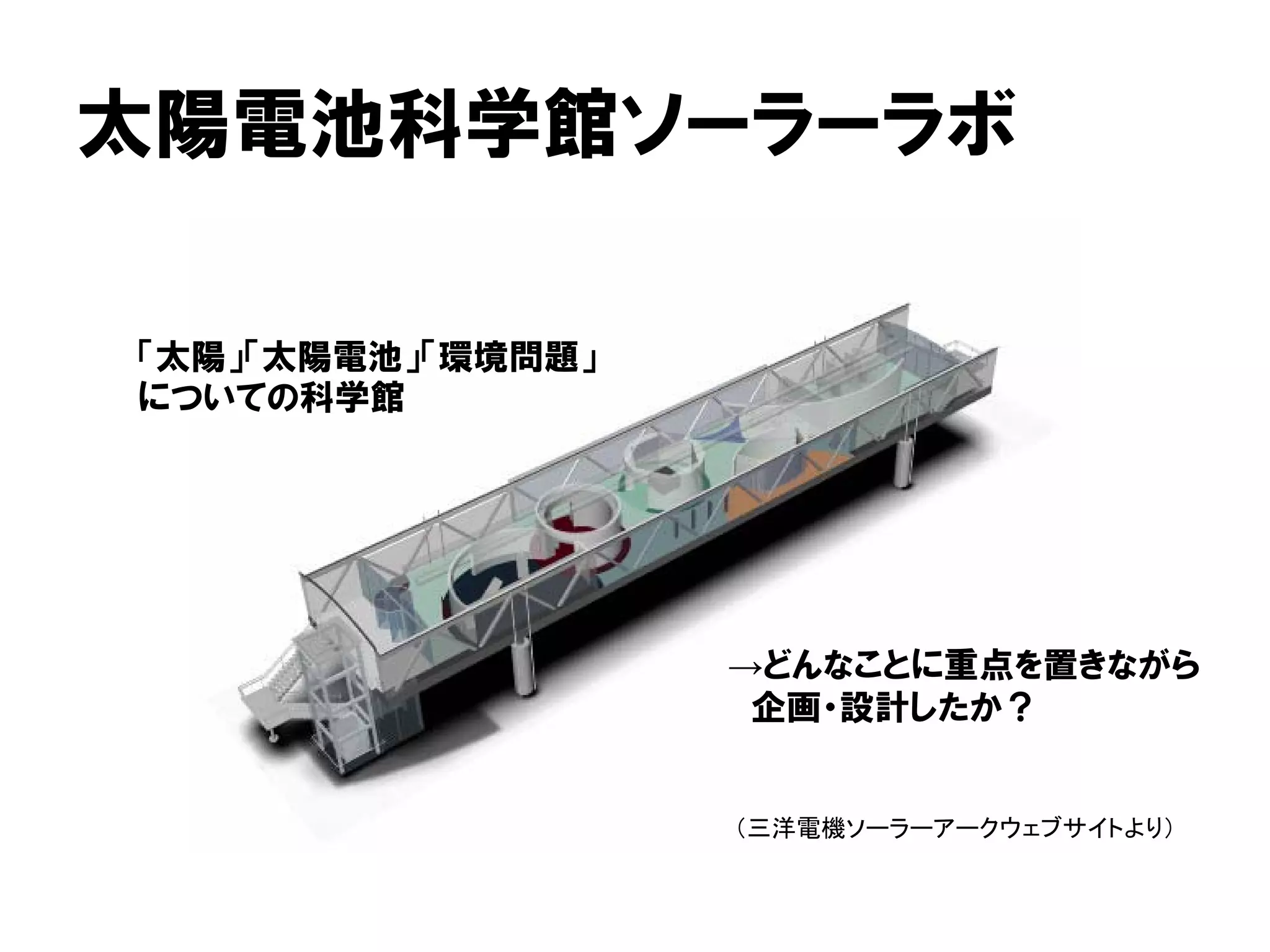 太陽電池科学館ソーラーラボ
（三洋電機ソーラーアークウェブサイトより）
「太陽」「太陽電池」「環境問題」
についての科学館
→どんなことに重点を置きながら
企画・設計したか？
 