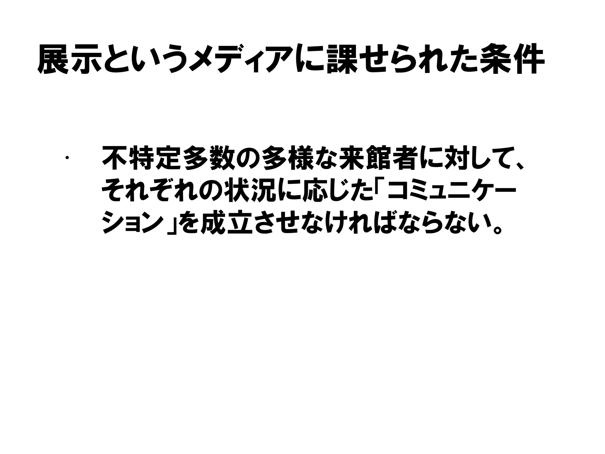 展示というメディアに課せられた条件
• 不特定多数の多様な来館者に対して、
それぞれの状況に応じた「コミュニケー
ション」を成立させなければならない。
 