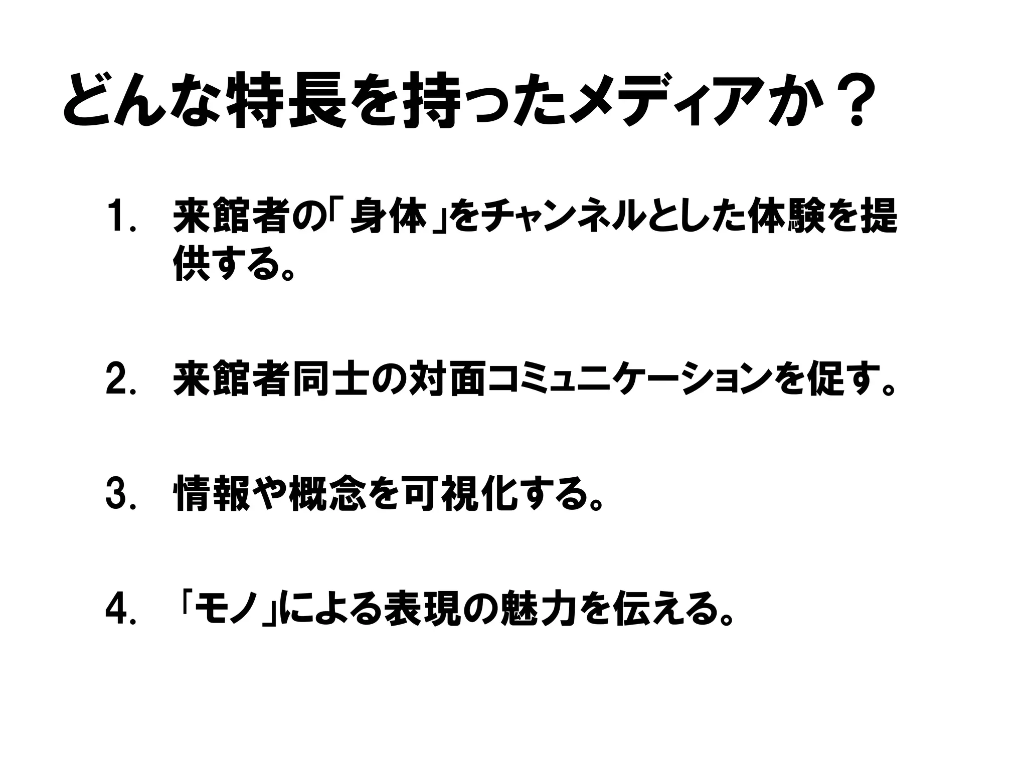 どんな特長を持ったメディアか？
1. 来館者の「身体」をチャンネルとした体験を提
供する。
2. 来館者同士の対面コミュニケーションを促す。
3. 情報や概念を可視化する。
4. ｢モノ」による表現の魅力を伝える。
 