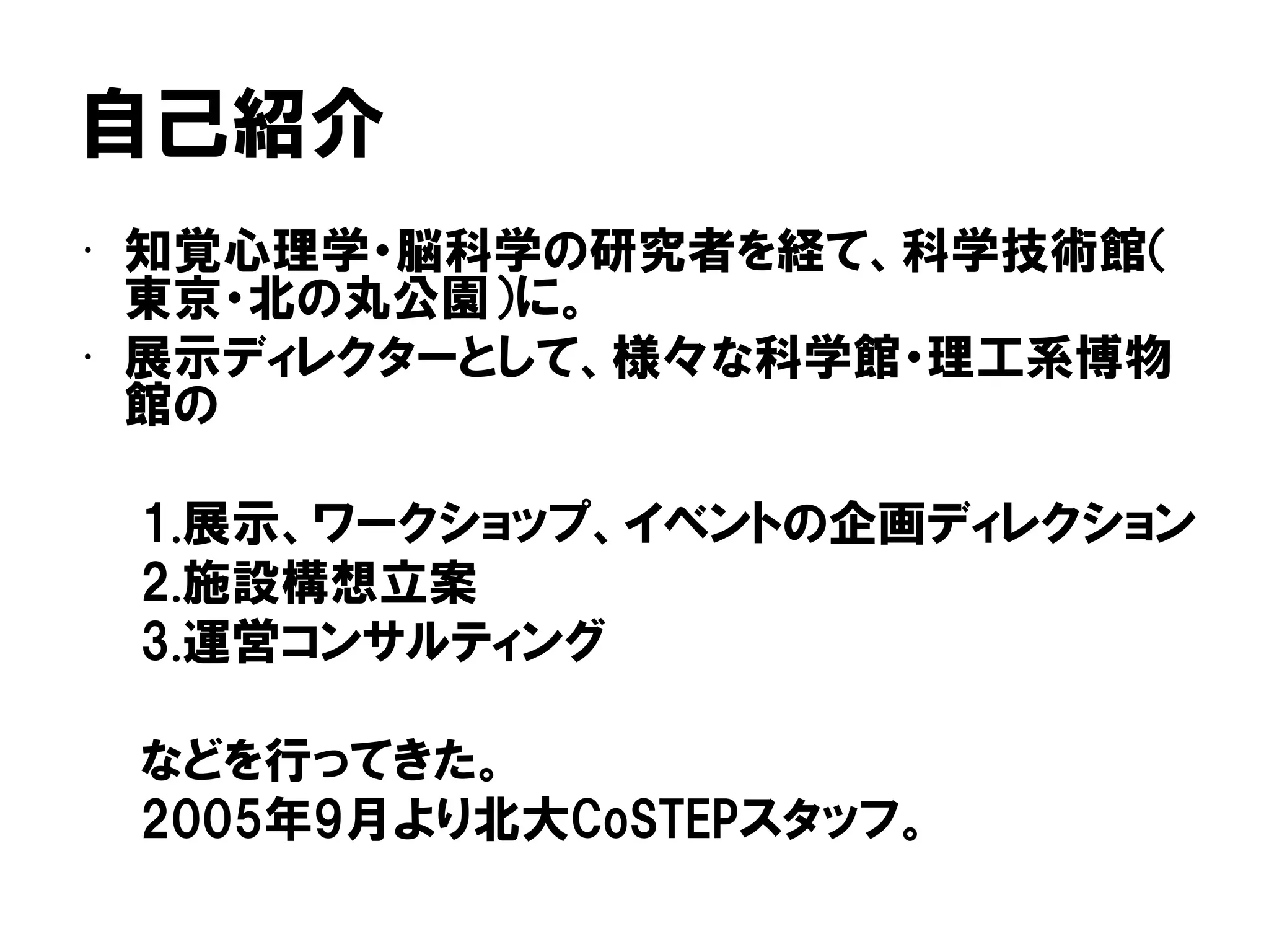 自己紹介
• 知覚心理学・脳科学の研究者を経て、科学技術館（
東京・北の丸公園）に。
• 展示ディレクターとして、様々な科学館・理工系博物
館の
1.展示、ワークショップ、イベントの企画ディレクション
2.施設構想立案
3.運営コンサルティング
などを行ってきた。
2005年9月より北大CoSTEPスタッフ。
 
