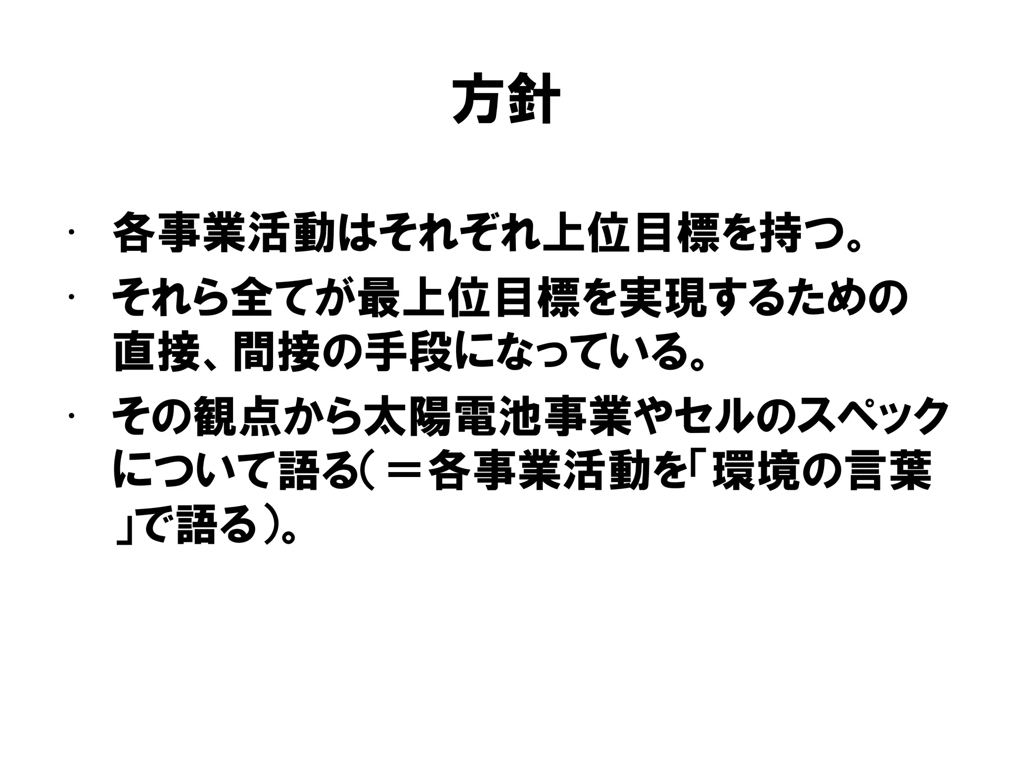 方針
• 各事業活動はそれぞれ上位目標を持つ。
• それら全てが最上位目標を実現するための
直接、間接の手段になっている。
• その観点から太陽電池事業やセルのスペック
について語る（＝各事業活動を「環境の言葉
」で語る）。
 