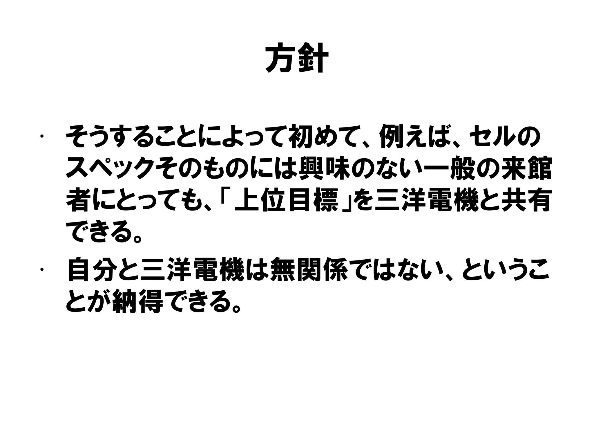 方針
• そうすることによって初めて、例えば、セルの
スペックそのものには興味のない一般の来館
者にとっても、「上位目標」を三洋電機と共有
できる。
• 自分と三洋電機は無関係ではない、というこ
とが納得できる。
 