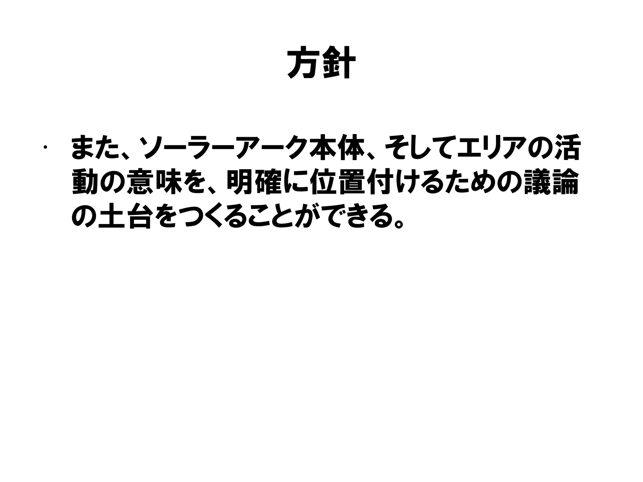 方針
• また、ソーラーアーク本体、そしてエリアの活
動の意味を、明確に位置付けるための議論
の土台をつくることができる。
 
