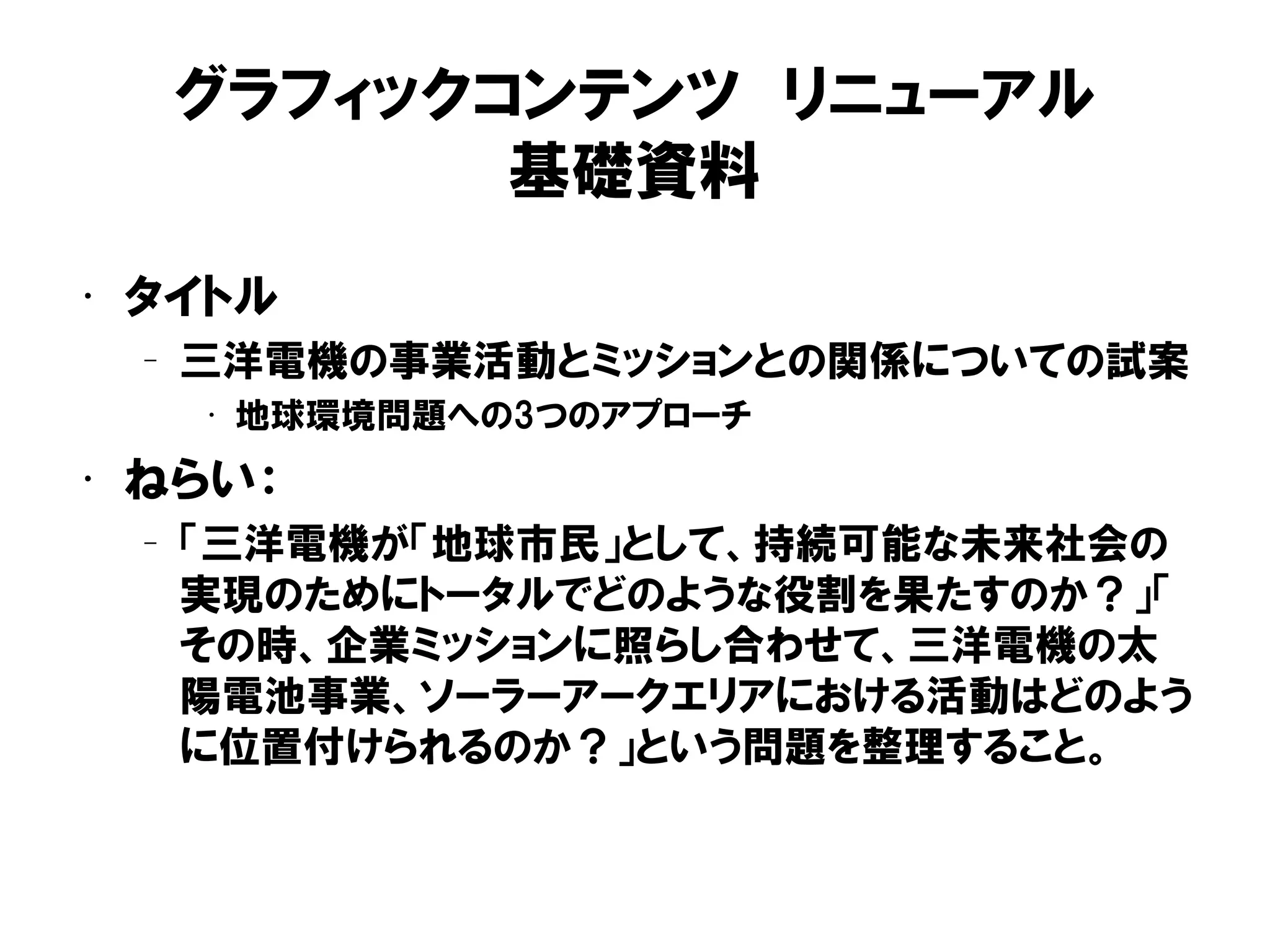 グラフィックコンテンツ リニューアル
基礎資料
• タイトル
– 三洋電機の事業活動とミッションとの関係についての試案
• 地球環境問題への3つのアプローチ
• ねらい：
– 「三洋電機が「地球市民」として、持続可能な未来社会の
実現のためにトータルでどのような役割を果たすのか？」「
その時、企業ミッションに照らし合わせて、三洋電機の太
陽電池事業、ソーラーアークエリアにおける活動はどのよう
に位置付けられるのか？」という問題を整理すること。
 