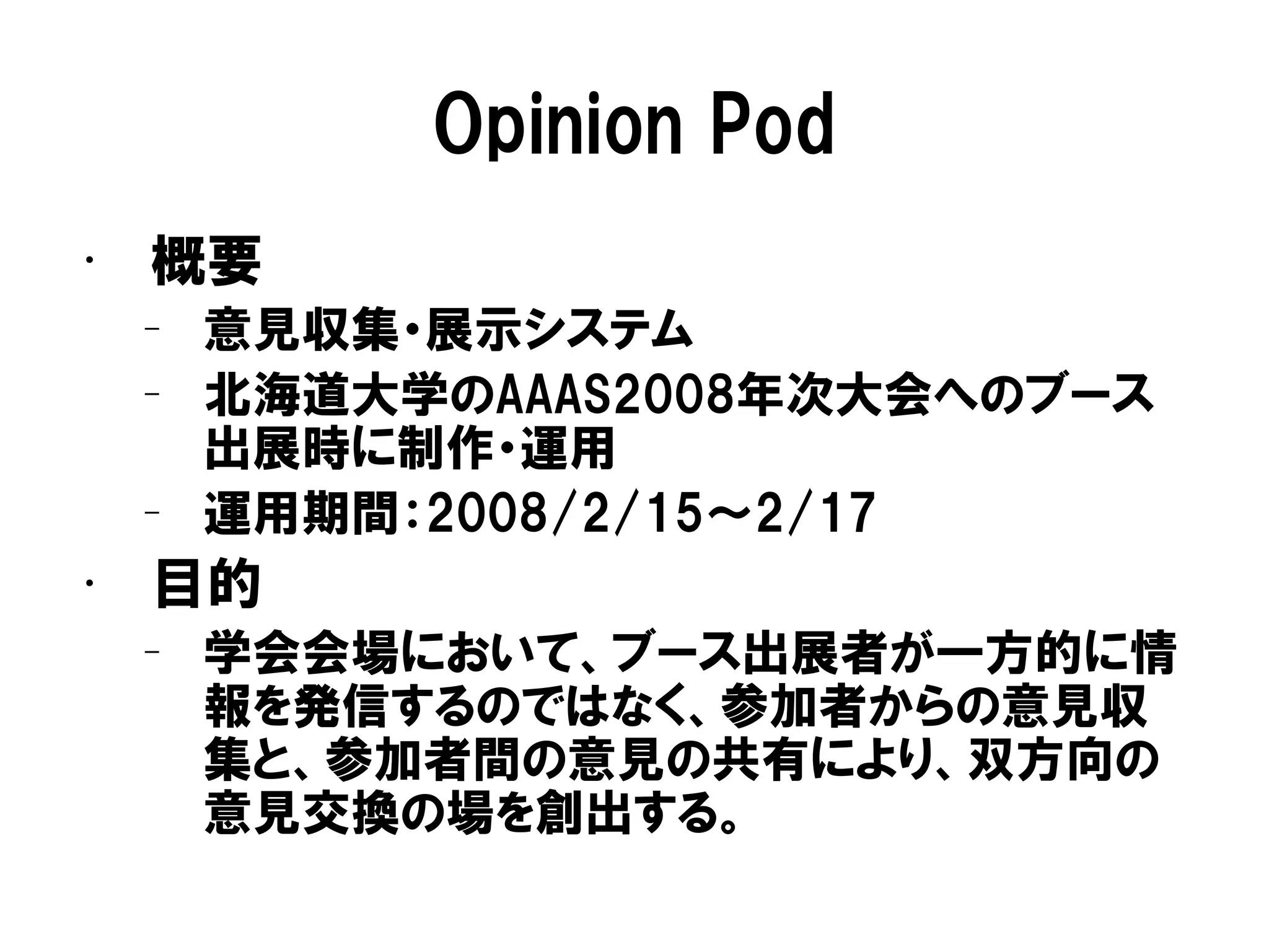 Opinion Pod
• 概要
– 意見収集・展示システム
– 北海道大学のAAAS2008年次大会へのブース
出展時に制作・運用
– 運用期間：2008/2/15～2/17
• 目的
– 学会会場において、ブース出展者が一方的に情
報を発信するのではなく、参加者からの意見収
集と、参加者間の意見の共有により、双方向の
意見交換の場を創出する。
 
