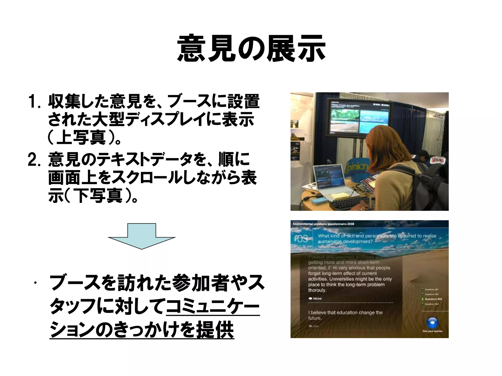 意見の展示
1. 収集した意見を、ブースに設置
された大型ディスプレイに表示
（上写真）。
2. 意見のテキストデータを、順に
画面上をスクロールしながら表
示（下写真）。
• ブースを訪れた参加者やス
タッフに対してコミュニケー
ションのきっかけを提供
 