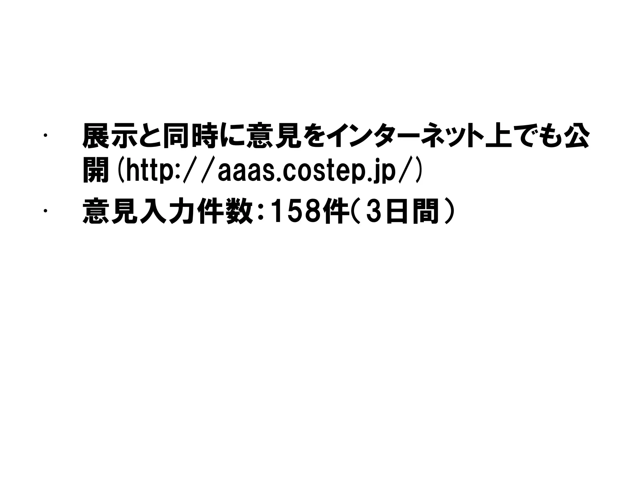• 展示と同時に意見をインターネット上でも公
開(http://aaas.costep.jp/)
• 意見入力件数：158件（3日間）
 