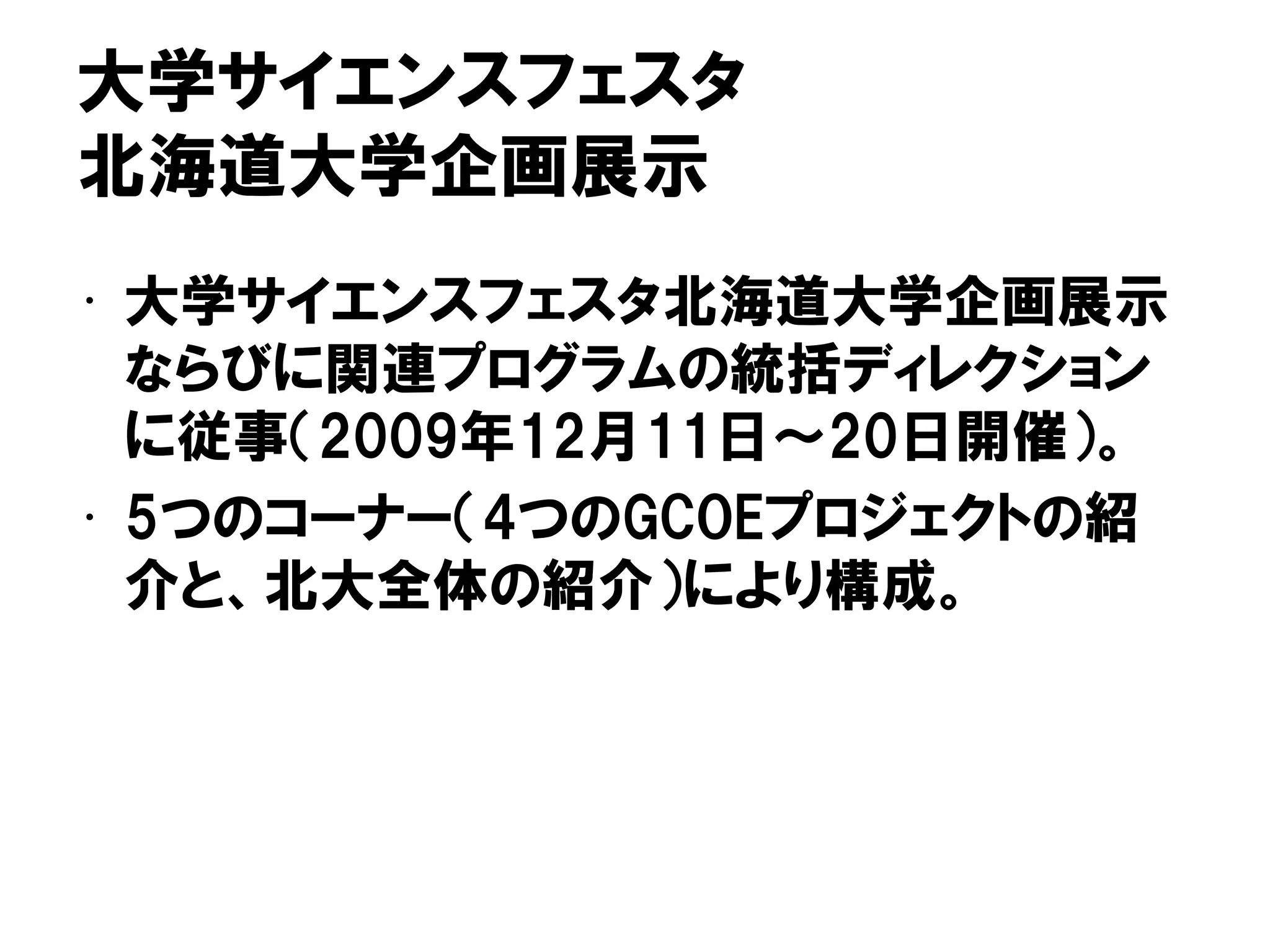 大学サイエンスフェスタ
北海道大学企画展示
• 大学サイエンスフェスタ北海道大学企画展示
ならびに関連プログラムの統括ディレクション
に従事（2009年12月11日～20日開催）。
• 5つのコーナー（4つのGCOEプロジェクトの紹
介と、北大全体の紹介）により構成。
 