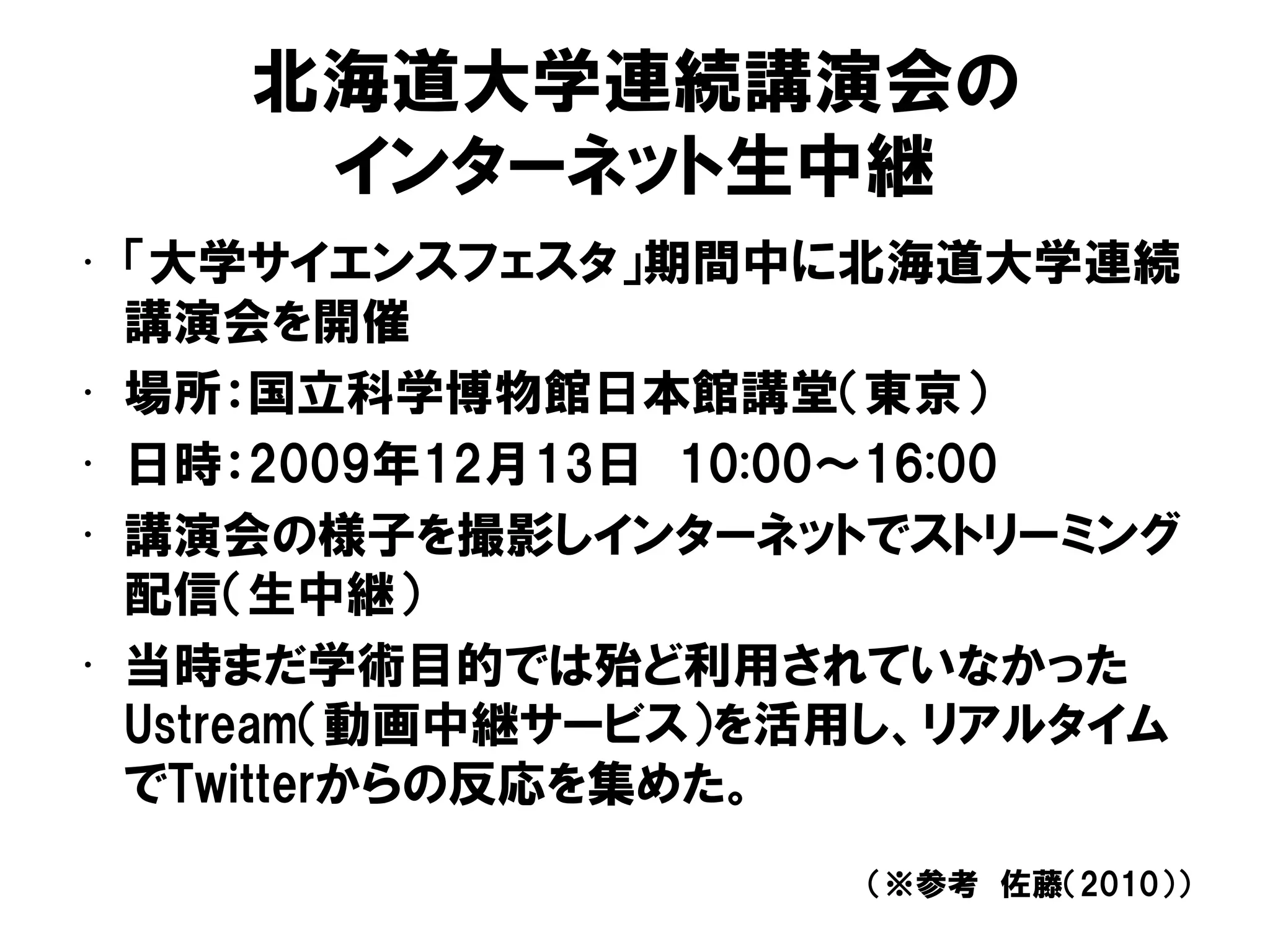 北海道大学連続講演会の
インターネット生中継
• 「大学サイエンスフェスタ」期間中に北海道大学連続
講演会を開催
• 場所：国立科学博物館日本館講堂（東京）
• 日時：2009年12月13日 10:00～16:00
• 講演会の様子を撮影しインターネットでストリーミング
配信（生中継）
• 当時まだ学術目的では殆ど利用されていなかった
Ustream（動画中継サービス）を活用し、リアルタイム
でTwitterからの反応を集めた。
（※参考 佐藤（2010））
 