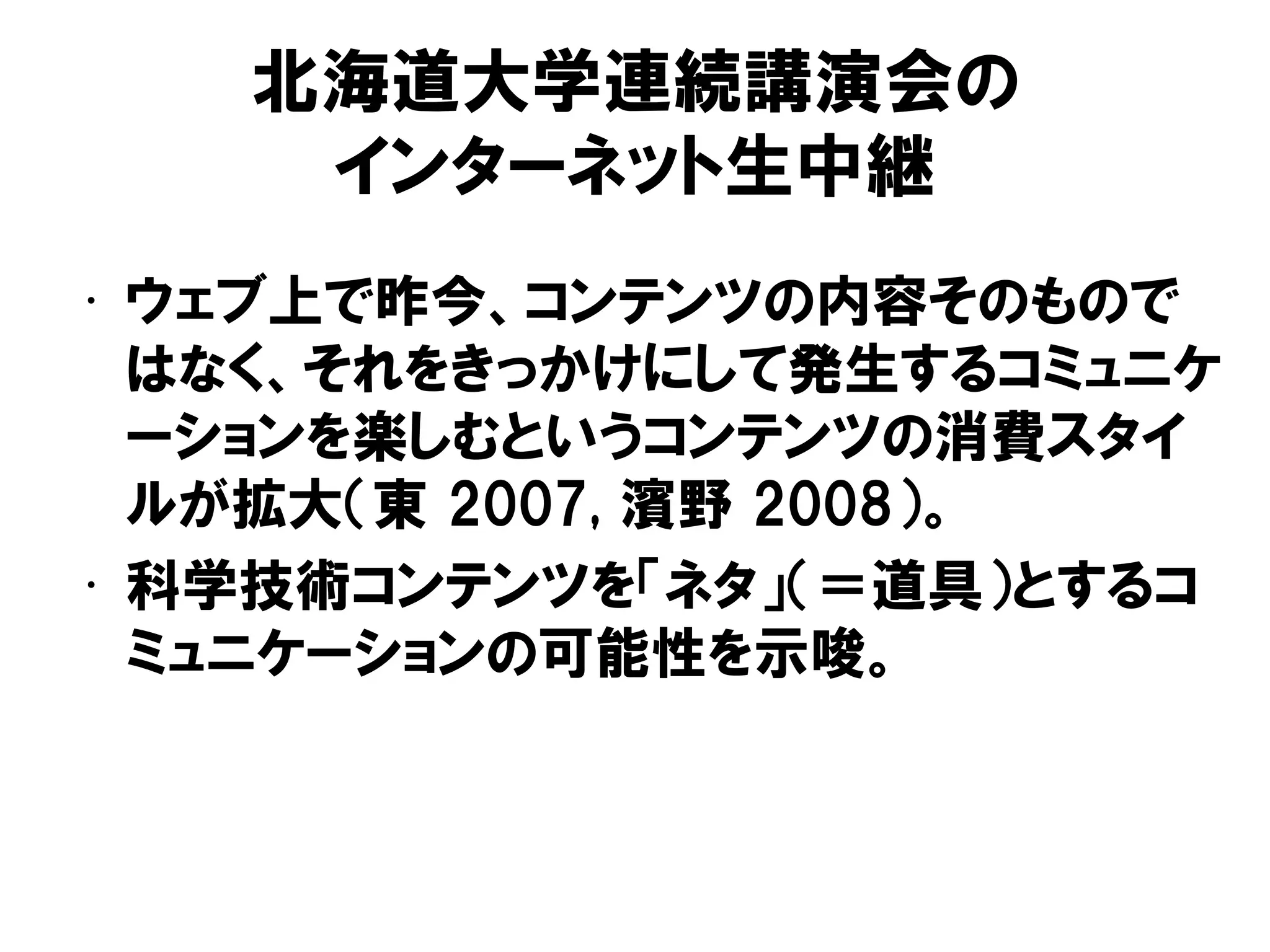 北海道大学連続講演会の
インターネット生中継
• ウェブ上で昨今、コンテンツの内容そのもので
はなく、それをきっかけにして発生するコミュニケ
ーションを楽しむというコンテンツの消費スタイ
ルが拡大（東 2007, 濱野 2008）。
• 科学技術コンテンツを「ネタ」（＝道具）とするコ
ミュニケーションの可能性を示唆。
 