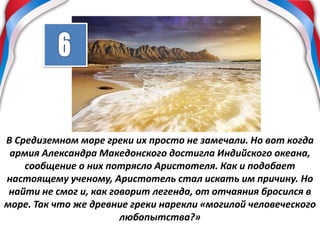 В Средиземном море греки их просто не замечали. Но вот когда
армия Александра Македонского достигла Индийского океана,
сообщение о них потрясло Аристотеля. Как и подобает
настоящему ученому, Аристотель стал искать им причину. Но
найти не смог и, как говорит легенда, от отчаяния бросился в
море. Так что же древние греки нарекли «могилой человеческого
любопытства?»
 