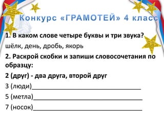 1. В каком слове четыре буквы и три звука?
шёлк, день, дробь, якорь
2. Раскрой скобки и запиши словосочетания по
образцу:
2 (друг) - два друга, второй друг
3 (люди)______________________________
5 (метла)______________________________
7 (носок)______________________________
 