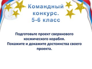 Подготовьте проект сверхнового
космического корабля.
Покажите и докажите достоинства своего
проекта.
 