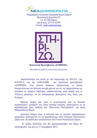 Νομαρχιακή Διοικούσα Επιτροπή Νομού Σάμου
Θεμιστοκλή Σοφούλη 53
τ.κ. 83 100 Σάμος
τηλ & φαξ: 2273 0 22394
E-mail: node-samou@nd.gr

Κοινωνική Πρωτοβουλία «ΣΤΗΡΙΖΩ»
Πρωτοβουλία δράσεων κοινωνικής αλληλεγγύης

Διοργανώνουμε και φέτος με την συμμετοχή της ΝΟ.Δ.Ε., της
Ο.Ν.ΝΕ.Δ. και της ΔΑΠ-ΝΔΦΚ
την κοινωνική πρωτοβουλία
«ΣΤΗΡΙΖΩ». Ένα σύνολο δράσεων αλληλεγγύης, οι οποίες
διοργανώνονται για δεύτερη συνεχή χρονιά για να τις υπηρετήσουμε με
συνέπεια το επόμενο διάστημα, αποδεικνύοντας στην πράξη πως οι
Έλληνες μπορούμε να τα καταφέρουμε βασισμένοι στις δικές μας
δυνάμεις.
Πρώτος στόχος μας είναι η συγκέντρωση όσο το δυνατόν
περισσότερων τροφίμων και ειδών πρώτης ανάγκης, προκειμένου να τα
παραδώσουμε προς διάθεση στο ¨Κοινωνικό Παντοπωλείο¨ της Ιεράς
Μητροπόλεως Σάμου.
Δεύτερος στόχος είναι η συλλογή όσο το δυνατόν περισσότερων
παιχνιδιών προκειμένου να τα παραδώσουμε στον Σύλλογο Πολυτέκνων
Σάμου και σε παιδιά που νοσηλεύονται στο Γενικό Νοσοκομείο Σάμου.
Η Δράση Συλλογής που θα πραγματοποιηθεί στη Σάμο θα
ολοκληρωθεί έως και τις 17 Δεκεμβρίου 2013.

 