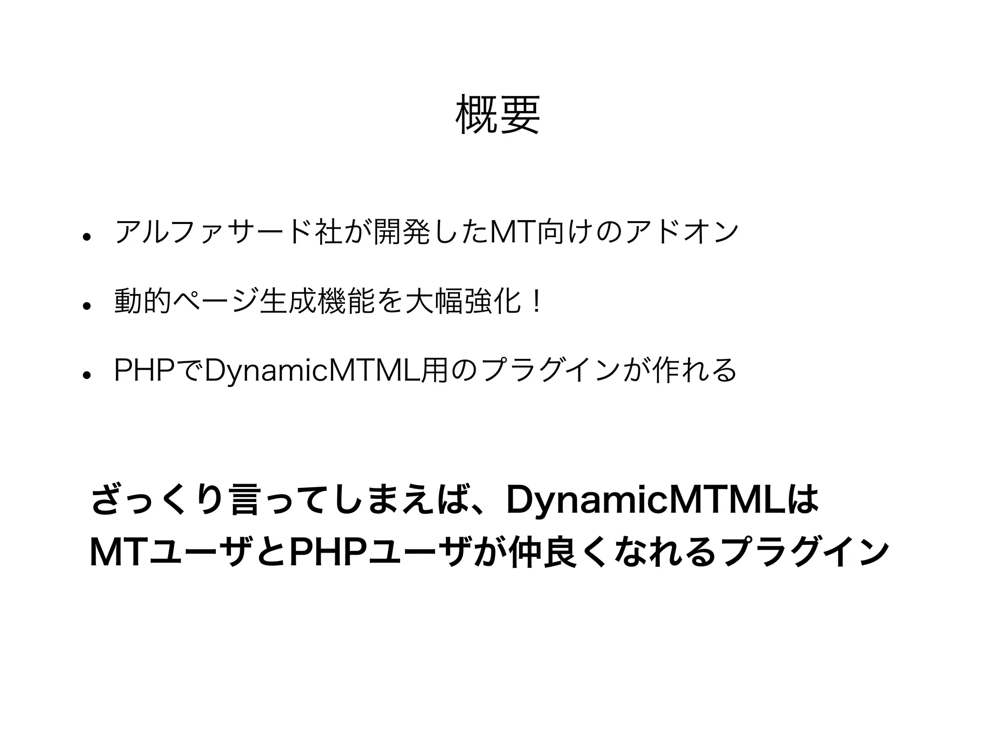 • アルファサード社が開発したMT向けのアドオン
• 動的ページ生成機能を大幅強化！
• PHPでDynamicMTML用のプラグインが作れる
概要
MTユーザとPHPユーザが仲良くなれるプラグイン
ざっくり言ってしまえば、DynamicMTMLは
 