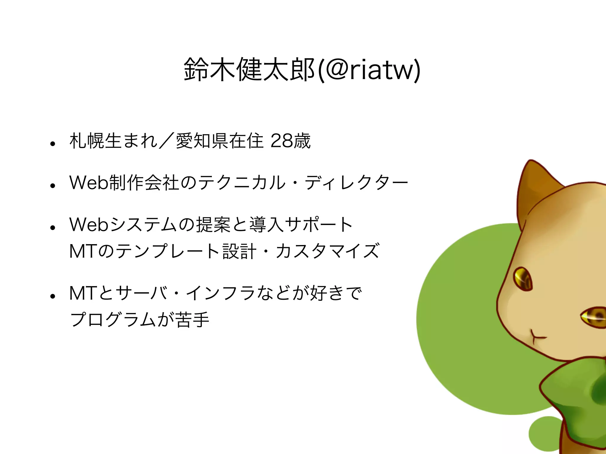 • 札幌生まれ／愛知県在住 28歳
• Web制作会社のテクニカル・ディレクター
• Webシステムの提案と導入サポート
MTのテンプレート設計・カスタマイズ
• MTとサーバ・インフラなどが好きで
プログラムが苦手
鈴木健太郎(@riatw)
 