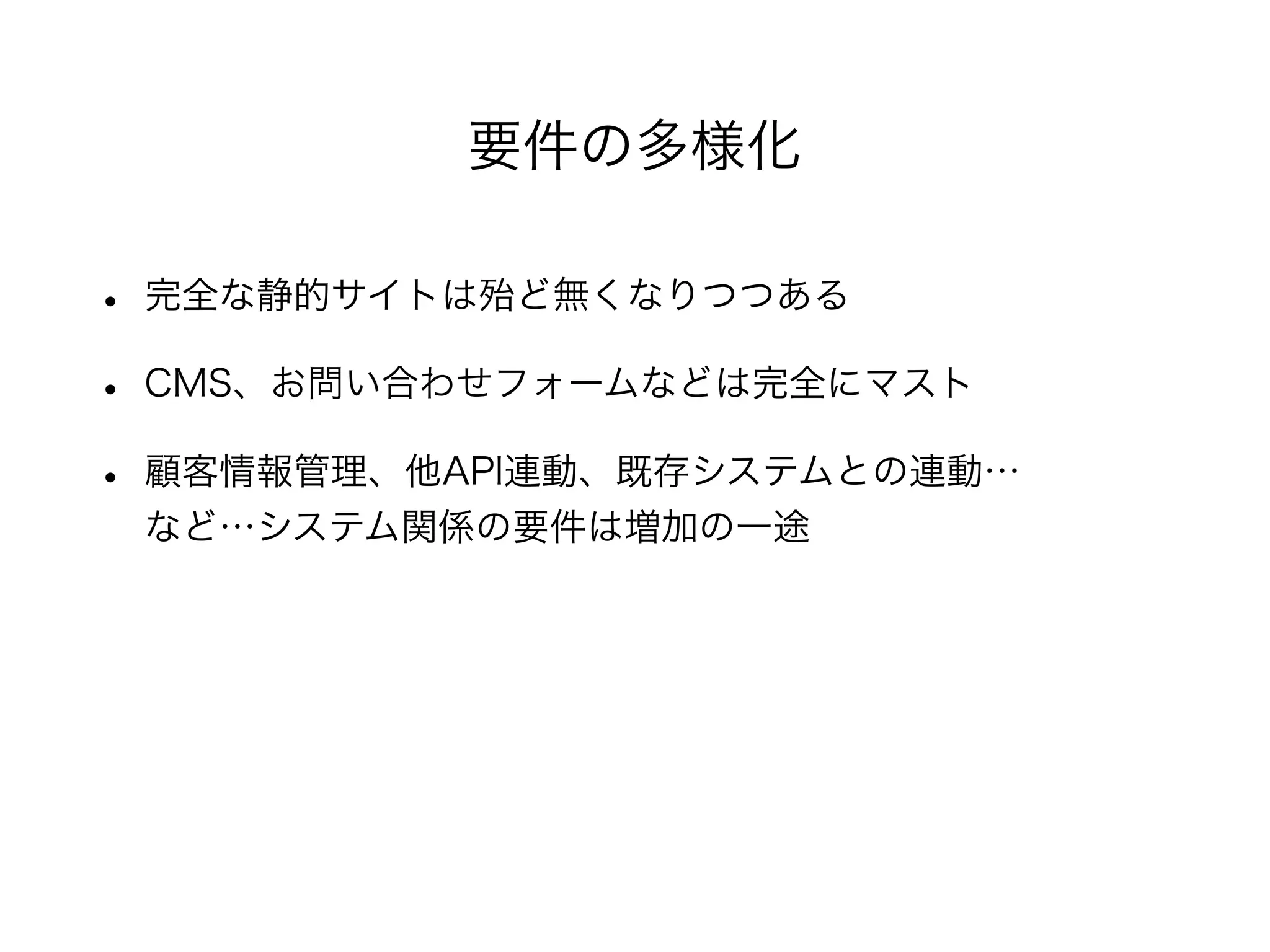 • 完全な静的サイトは殆ど無くなりつつある
• CMS、お問い合わせフォームなどは完全にマスト
• 顧客情報管理、他API連動、既存システムとの連動…
など…システム関係の要件は増加の一途
要件の多様化
 
