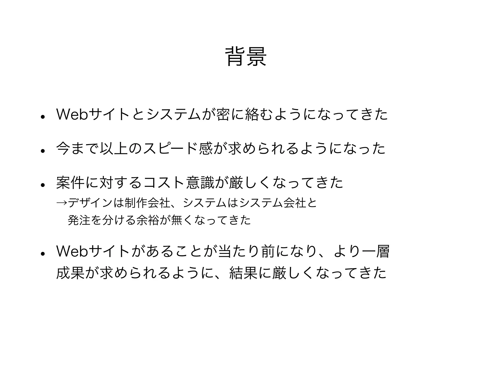 • Webサイトとシステムが密に絡むようになってきた
• 今まで以上のスピード感が求められるようになった
• 案件に対するコスト意識が厳しくなってきた
→デザインは制作会社、システムはシステム会社と
 発注を分ける余裕が無くなってきた
• Webサイトがあることが当たり前になり、より一層
成果が求められるように、結果に厳しくなってきた
背景
 