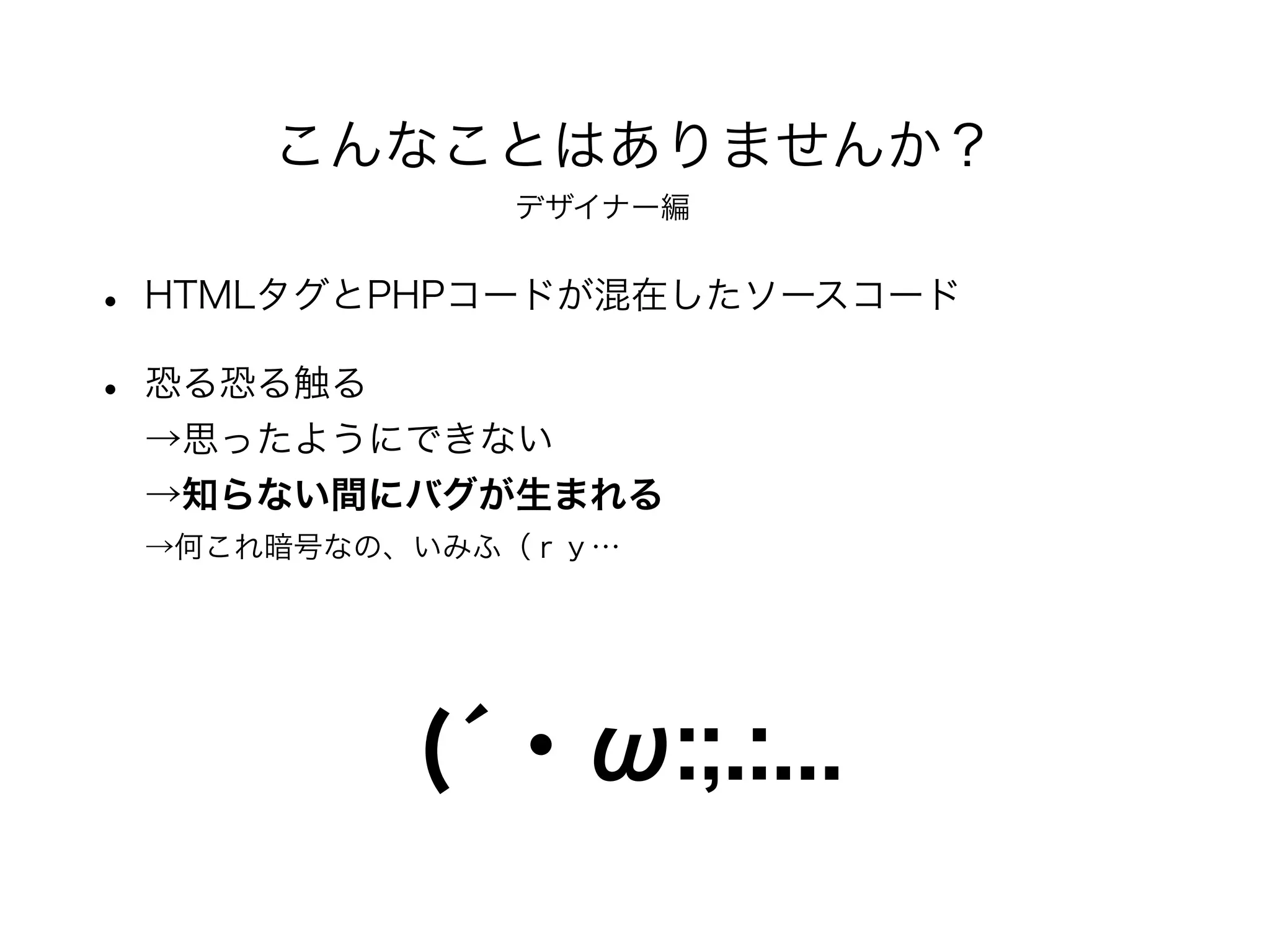 • HTMLタグとPHPコードが混在したソースコード
• 恐る恐る触る
→思ったようにできない
→知らない間にバグが生まれる
→何これ暗号なの、いみふ（ｒｙ…
こんなことはありませんか？
(́・ω:;.:...
デザイナー編
 