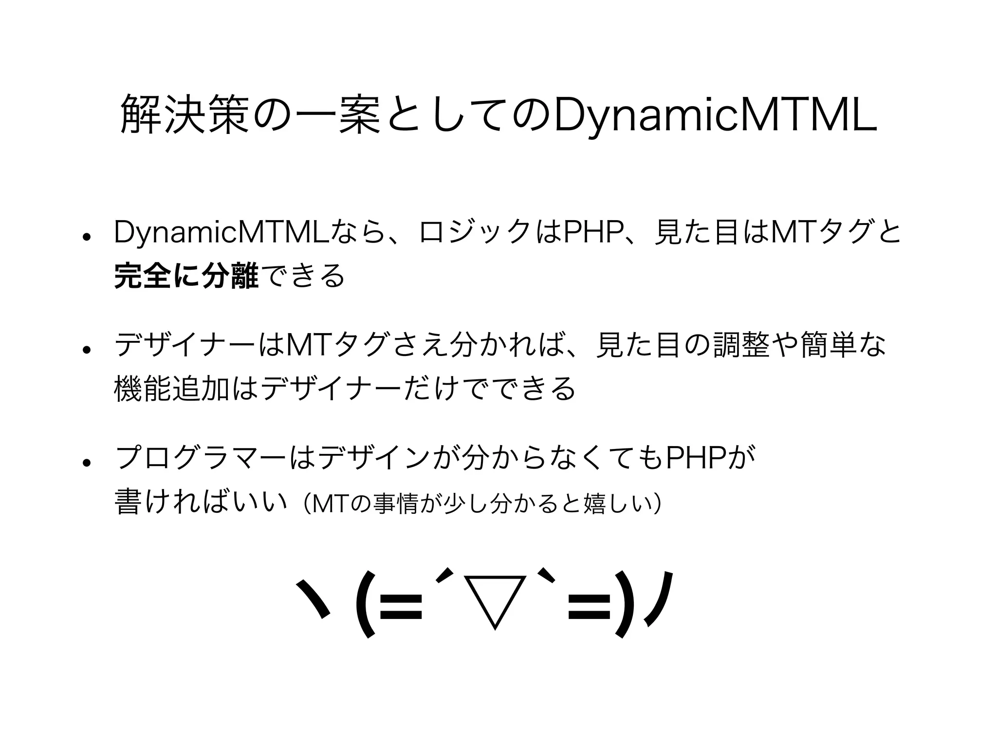 • DynamicMTMLなら、ロジックはPHP、見た目はMTタグと
完全に分離できる
• デザイナーはMTタグさえ分かれば、見た目の調整や簡単な
機能追加はデザイナーだけでできる
• プログラマーはデザインが分からなくてもPHPが
書ければいい（MTの事情が少し分かると嬉しい）
解決策の一案としてのDynamicMTML
ヽ(=́▽`=)ﾉ
 