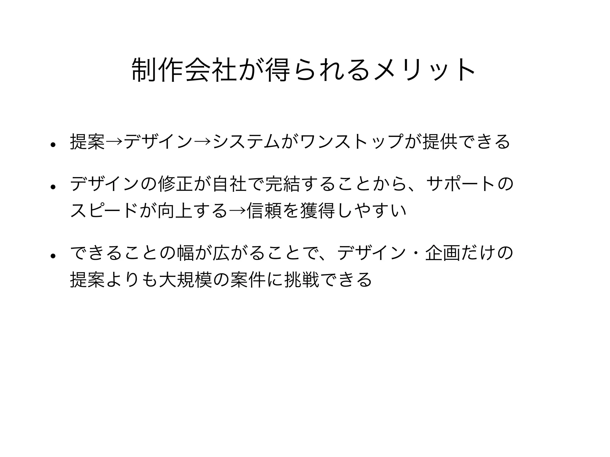 • 提案→デザイン→システムがワンストップが提供できる
• デザインの修正が自社で完結することから、サポートの
スピードが向上する→信頼を獲得しやすい
• できることの幅が広がることで、デザイン・企画だけの
提案よりも大規模の案件に挑戦できる
制作会社が得られるメリット
 