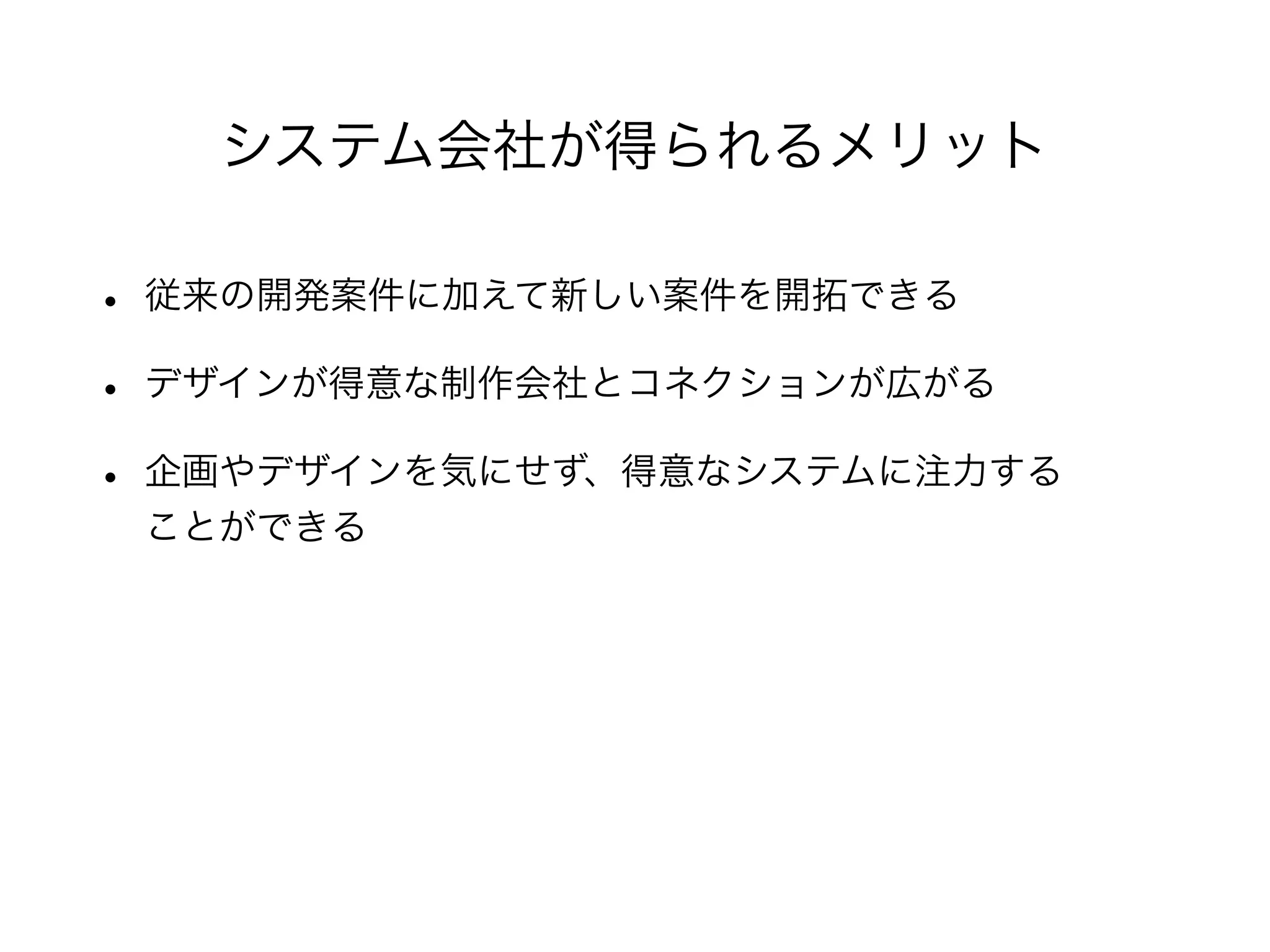 • 従来の開発案件に加えて新しい案件を開拓できる
• デザインが得意な制作会社とコネクションが広がる
• 企画やデザインを気にせず、得意なシステムに注力する
ことができる
システム会社が得られるメリット
 