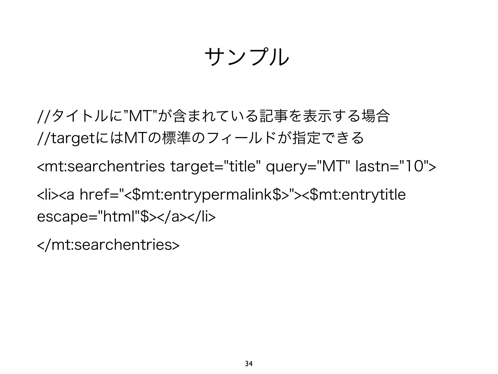 サンプル
//タイトルに MT が含まれている記事を表示する場合
//targetにはMTの標準のフィールドが指定できる
<mt:searchentries target="title" query="MT" lastn="10">
<li><a href="<$mt:entrypermalink$>"><$mt:entrytitle
escape="html"$></a></li>
</mt:searchentries>
34
 