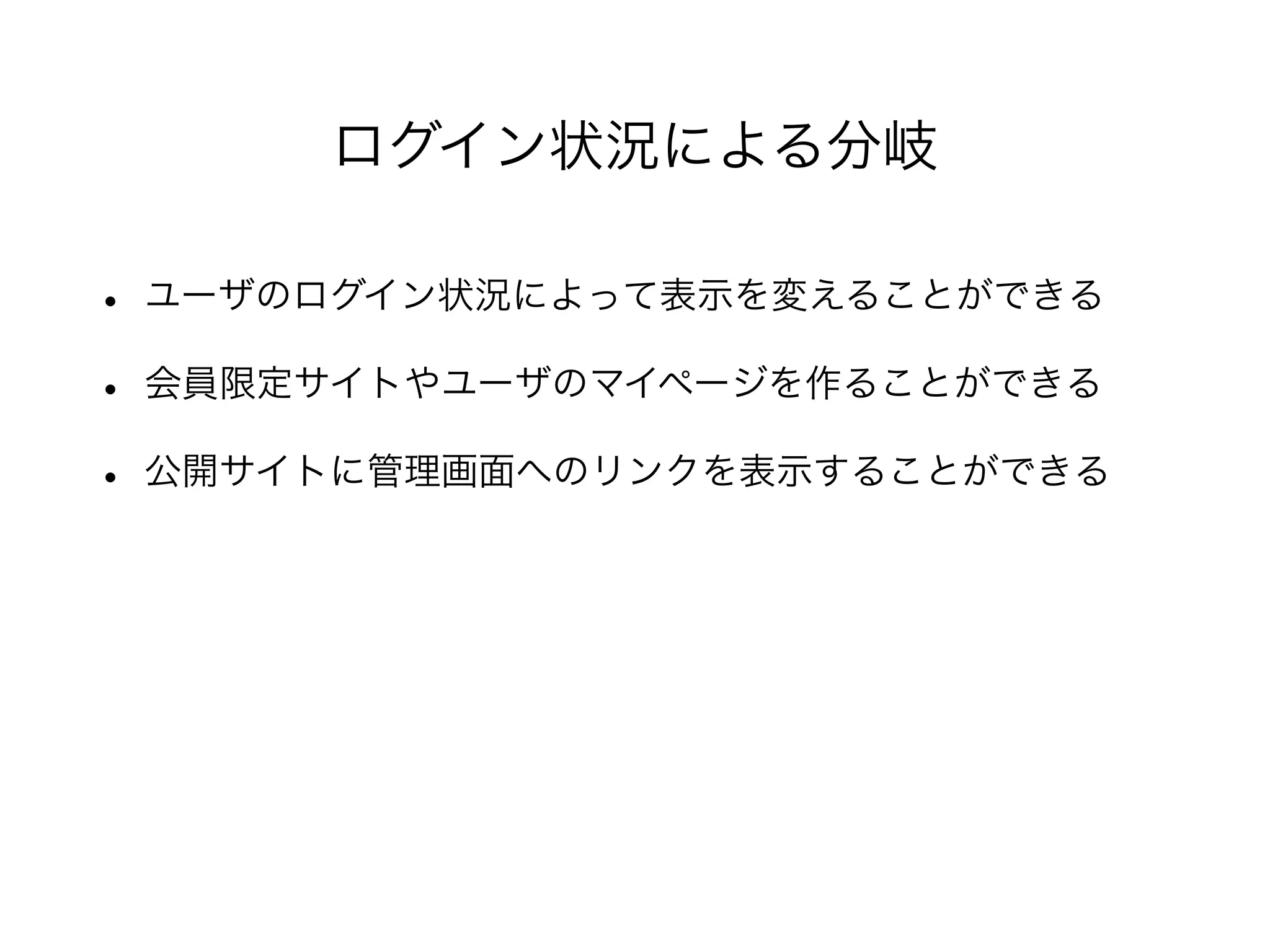 • ユーザのログイン状況によって表示を変えることができる
• 会員限定サイトやユーザのマイページを作ることができる
• 公開サイトに管理画面へのリンクを表示することができる
ログイン状況による分岐
 