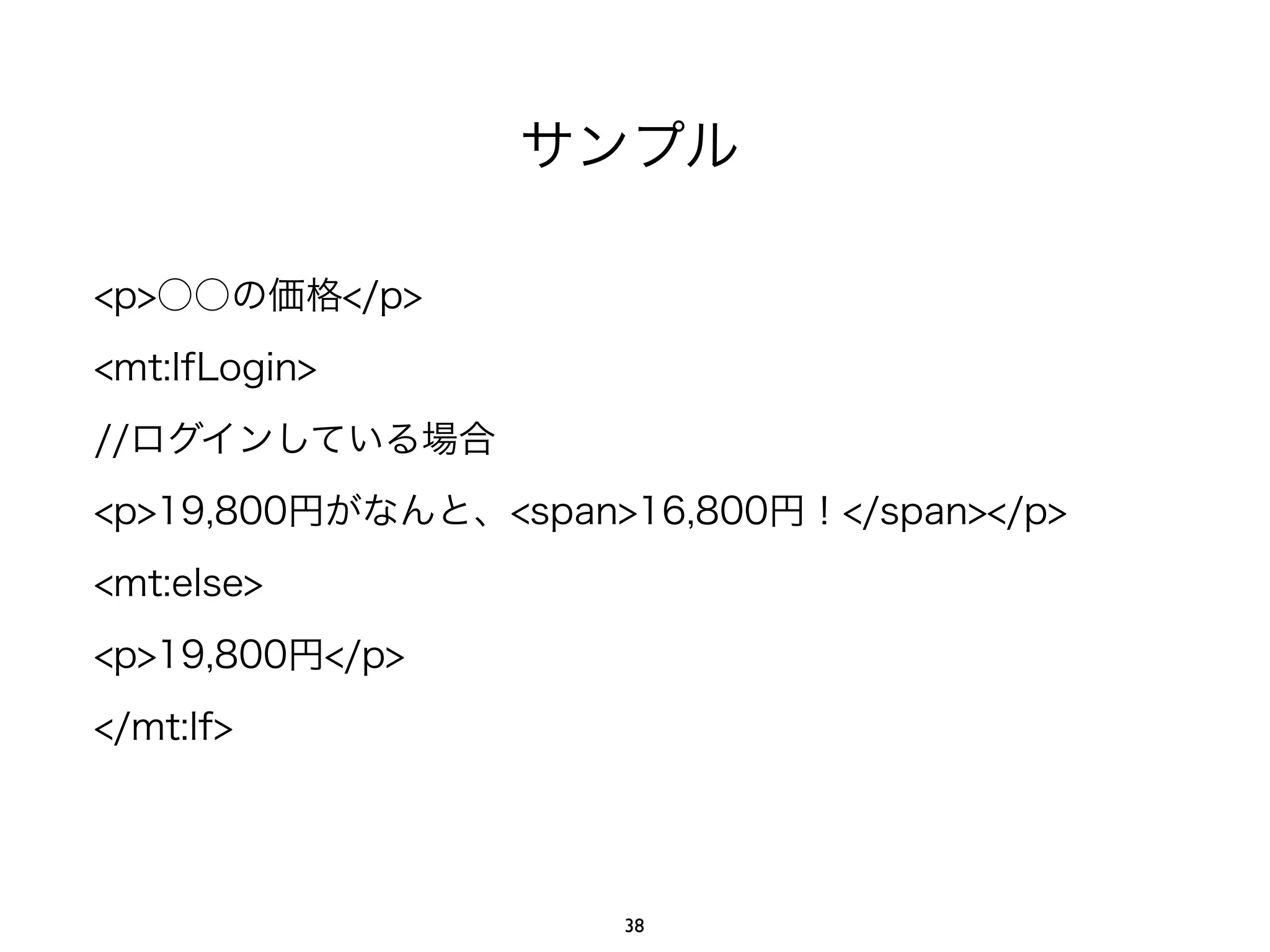 サンプル
<p>○○の価格</p>
<mt:IfLogin>
//ログインしている場合
<p>19,800円がなんと、<span>16,800円！</span></p>
<mt:else>
<p>19,800円</p>
</mt:If>
38
 