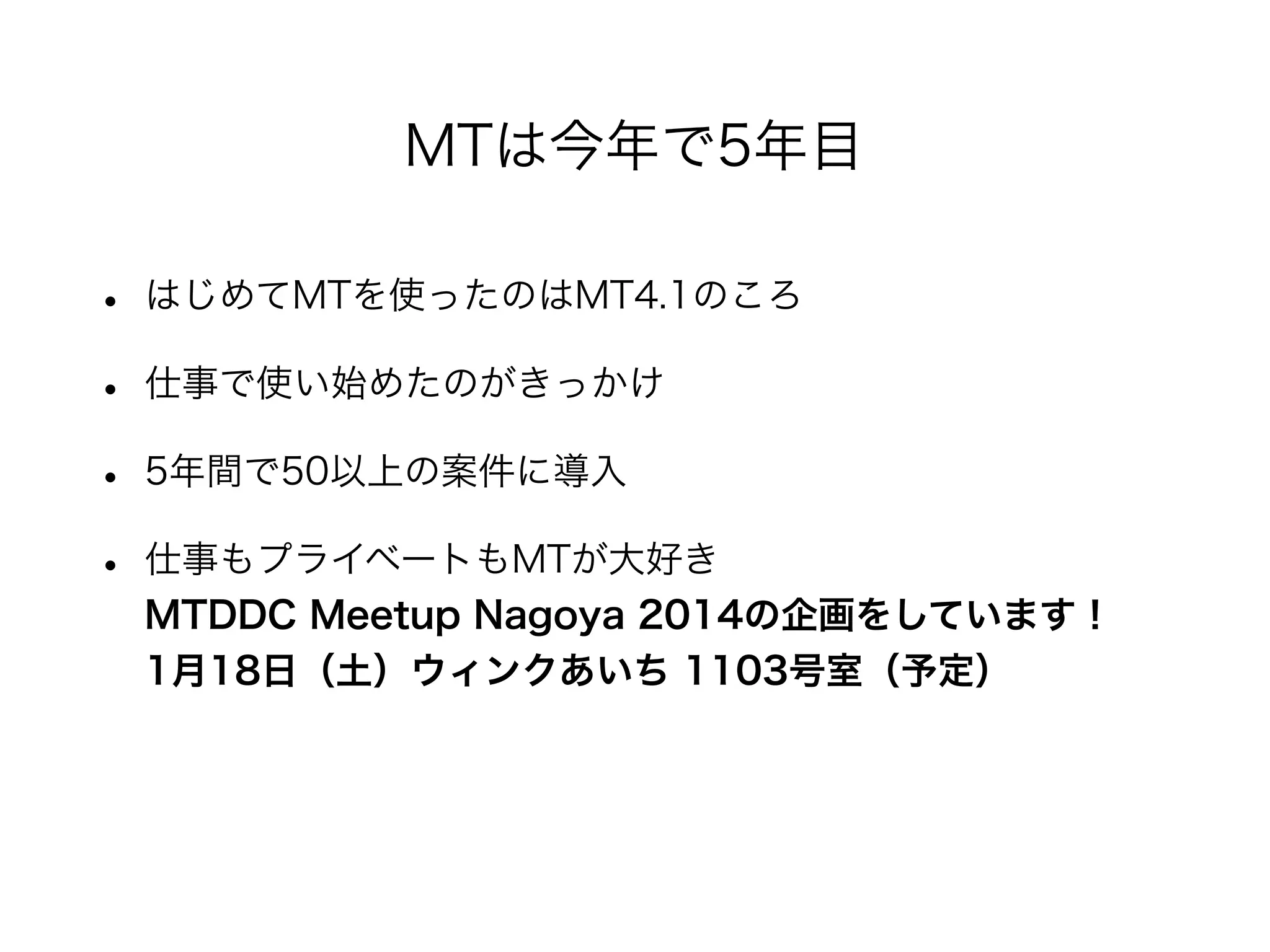 • はじめてMTを使ったのはMT4.1のころ
• 仕事で使い始めたのがきっかけ
• 5年間で50以上の案件に導入
• 仕事もプライベートもMTが大好き
MTDDC Meetup Nagoya 2014の企画をしています！
1月18日（土）ウィンクあいち 1103号室（予定）
MTは今年で5年目
 