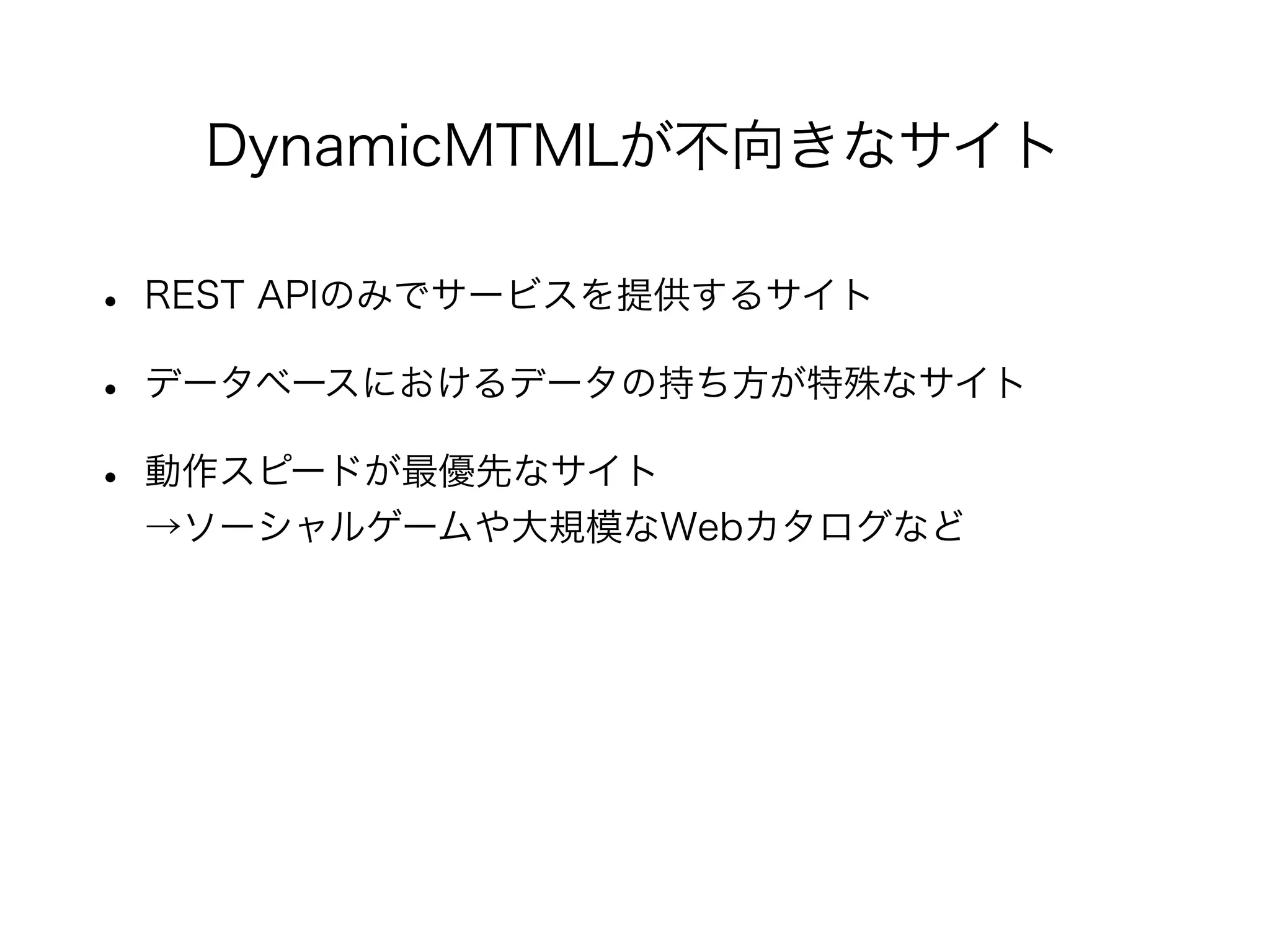 • REST APIのみでサービスを提供するサイト
• データベースにおけるデータの持ち方が特殊なサイト
• 動作スピードが最優先なサイト
→ソーシャルゲームや大規模なWebカタログなど
DynamicMTMLが不向きなサイト
 