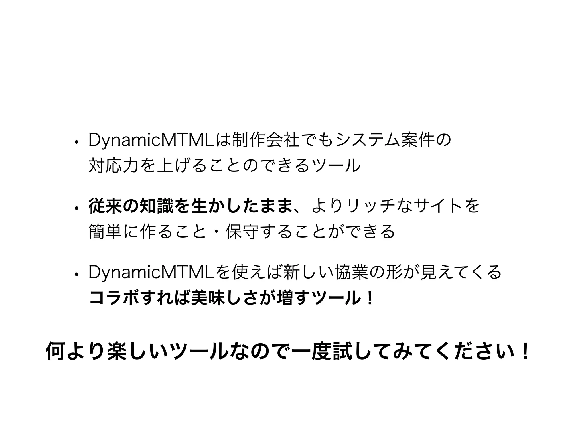 • DynamicMTMLは制作会社でもシステム案件の
対応力を上げることのできるツール
• 従来の知識を生かしたまま、よりリッチなサイトを
簡単に作ること・保守することができる
• DynamicMTMLを使えば新しい協業の形が見えてくる
コラボすれば美味しさが増すツール！
何より楽しいツールなので一度試してみてください！
 