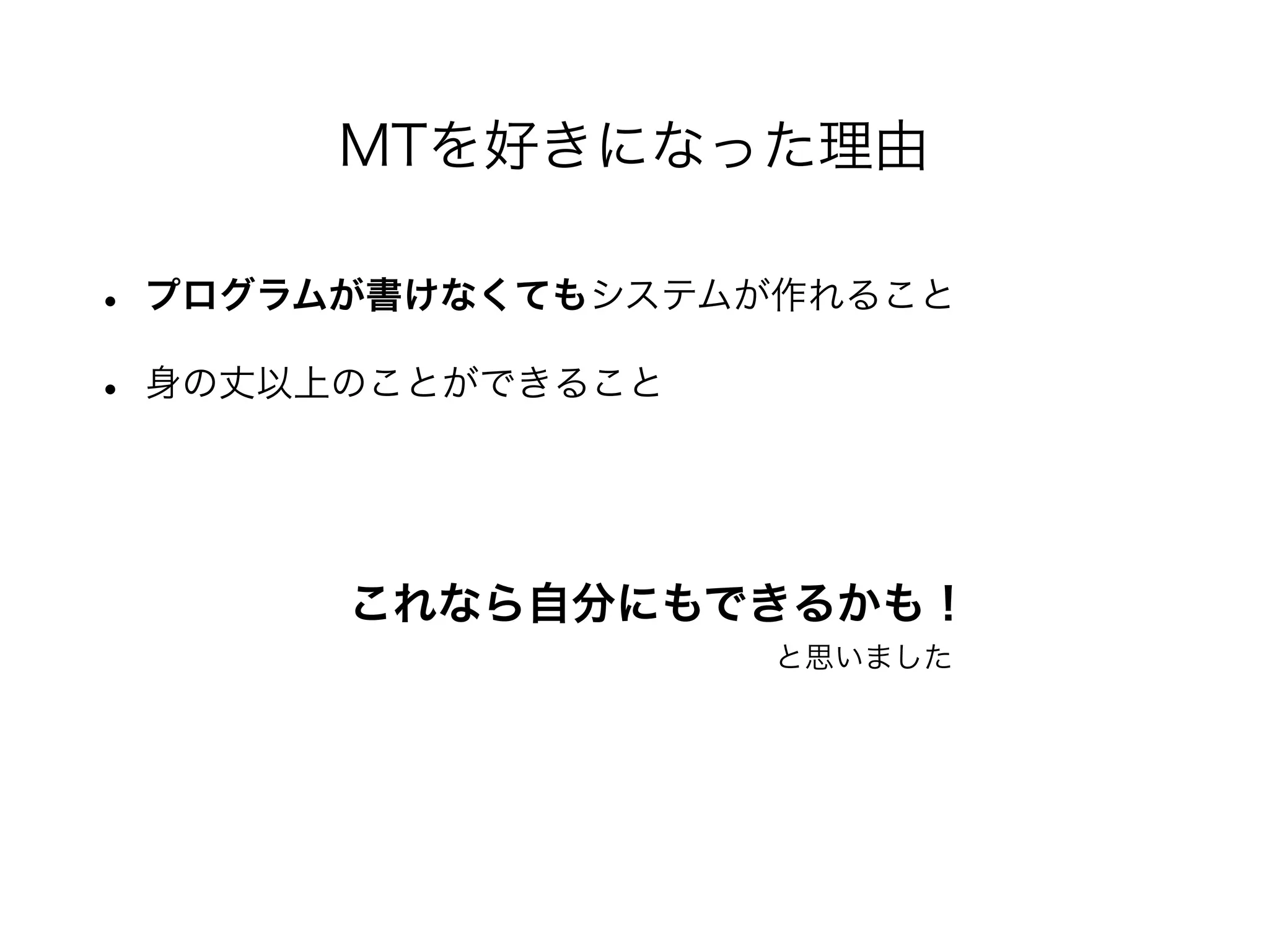 • プログラムが書けなくてもシステムが作れること
• 身の丈以上のことができること
MTを好きになった理由
これなら自分にもできるかも！
と思いました
 