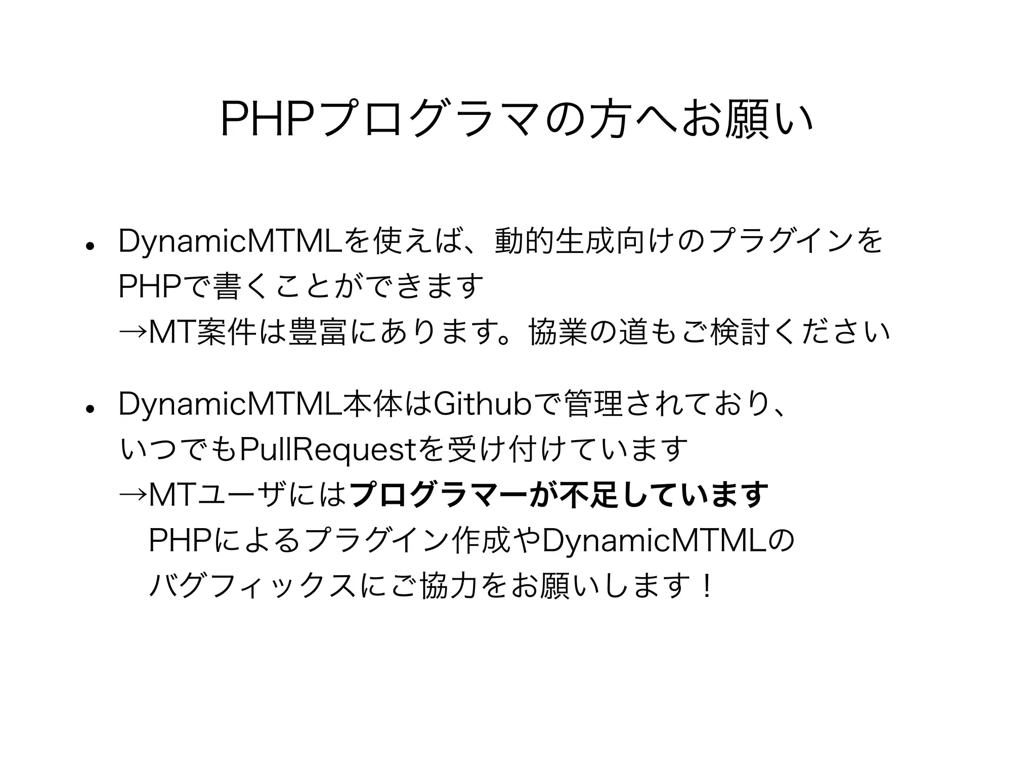• DynamicMTMLを使えば、動的生成向けのプラグインを
PHPで書くことができます
→MT案件は豊富にあります。協業の道もご検討ください
• DynamicMTML本体はGithubで管理されており、
いつでもPullRequestを受け付けています
→MTユーザにはプログラマーが不足しています
 PHPによるプラグイン作成やDynamicMTMLの
 バグフィックスにご協力をお願いします！
PHPプログラマの方へお願い
 