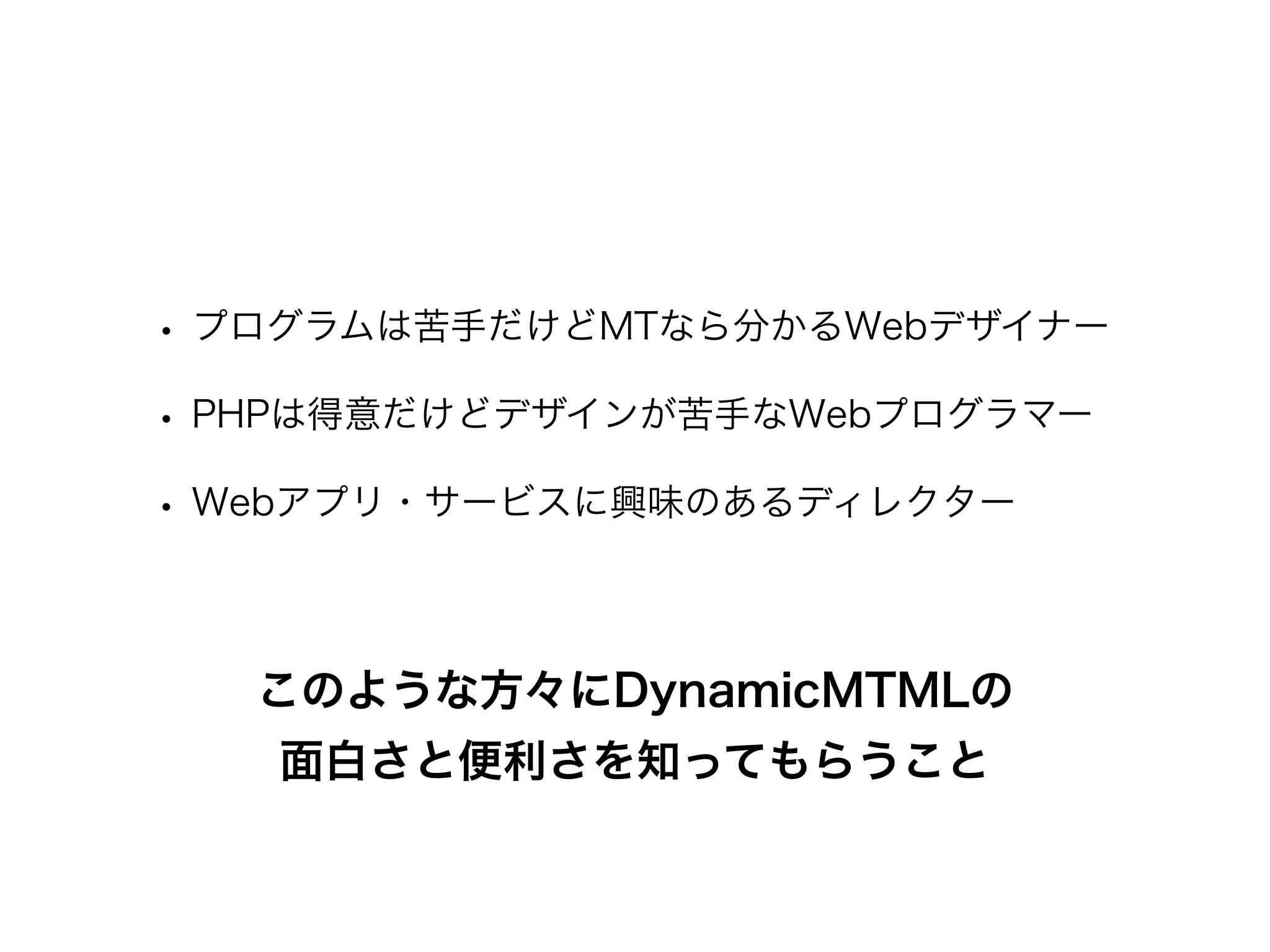 • プログラムは苦手だけどMTなら分かるWebデザイナー
• PHPは得意だけどデザインが苦手なWebプログラマー
• Webアプリ・サービスに興味のあるディレクター
このような方々にDynamicMTMLの
面白さと便利さを知ってもらうこと
 