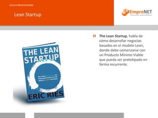 Lean Startup
Lectura Recomendada
The Lean Startup, habla de
cómo desarrollar negocios
basados en el modelo Lean,
donde debe comenzarse con
un Producto Mínimo Viable
que pueda ser prototipado en
forma recurrente.
 