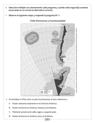 1
I.	 Selección múltiple: Lee atentamente cada pregunta y cuando estés seguro(a) contesta
encerrando en un círculo la alternativa correcta.
•	 Observa el siguiente mapa y responde la pregunta N° 1:
1.	 Al considerar a Chile como un país tricontinental, se hace referencia a:
A	 Poseer soberanía solamente en el territorio Antártico.
B.	 Poseer territorios en América, Oceanía y la Antártica.
C.	 Mantener presencia de valles, lagos y casquete polar.
D.	 Poseer territorios en América,Asia y la Antártica.
Fuente:educarchile.cl,29demayo2007.En:http://www.educarchile.cl/Portal.Base/Web/VerContenido.aspx?ID=132523
CHILE: Dimensiones y tricontinentalidad
 