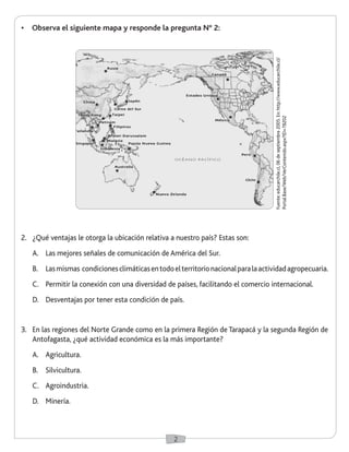 2
•	 Observa el siguiente mapa y responde la pregunta N° 2:
2.	 ¿Qué ventajas le otorga la ubicación relativa a nuestro país? Estas son:
A.	 Las mejores señales de comunicación de América del Sur.
B.	 Lasmismas condicionesclimáticasentodoelterritorionacionalparalaactividadagropecuaria.
C.	 Permitir la conexión con una diversidad de países, facilitando el comercio internacional.
D.	 Desventajas por tener esta condición de país.
3.	 En las regiones del Norte Grande como en la primera Región de Tarapacá y la segunda Región de
Antofagasta, ¿qué actividad económica es la más importante?
A.	 Agricultura.
B.	 Silvicultura.
C.	 Agroindustria.
D.	 Minería.
Fuente:educarchile.cl,06deseptiembre2005.En:http://www.educarchile.cl/
Portal.Base/Web/VerContenido.aspx?ID=78202
 