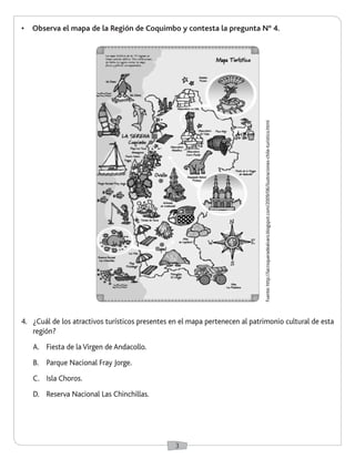 3
•	 Observa el mapa de la Región de Coquimbo y contesta la pregunta N° 4.
4.	 ¿Cuál de los atractivos turísticos presentes en el mapa pertenecen al patrimonio cultural de esta
región?
A.	 Fiesta de la Virgen de Andacollo.
B.	 Parque Nacional Fray Jorge.
C.	 Isla Choros.
D.	 Reserva Nacional Las Chinchillas.
Fuente:http://lacroqueradealvaro.blogspot.com/2009/06/ilustraciones-chile-turistico.html
 
