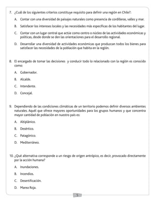 5
7.	 ¿Cuál de los siguientes criterios constituye requisito para definir una región en Chile?:
A.	 Contar con una diversidad de paisajes naturales como presencia de cordilleras, valles y mar.
B.	 Satisfacer los intereses locales y las necesidades más específicas de los habitantes del lugar.
C.	 Contar con un lugar central que actúe como centro o núcleo de las actividades económicas y
políticas, desde donde se den las orientaciones para el desarrollo regional.
D.	 Desarrollar una diversidad de actividades económicas que produzcan todos los bienes para
satisfacer las necesidades de la población que habita en la región.
8.	 El encargado de tomar las decisiones y conducir todo lo relacionado con la región es conocido
como:
A.	 Gobernador.
B.	 Alcalde.
C.	 Intendente.
D.	 Concejal.
9.	 Dependiendo de las condiciones climáticas de un territorio podemos definir diversos ambientes
naturales. Aquél que ofrece mayores oportunidades para los grupos humanos y que concentra
mayor cantidad de población en nuestro país es:
A.	 Altiplánico.
B.	 Desértico.
C.	 Patagónico.
D.	 Mediterráneo.
10.	¿Qué alternativa corresponde a un riesgo de origen antrópico, es decir, provocado directamente
por la acción humana?
A.	 Inundaciones.
B.	 Incendios.
C.	 Desertificación.
D.	 Marea Roja.
 