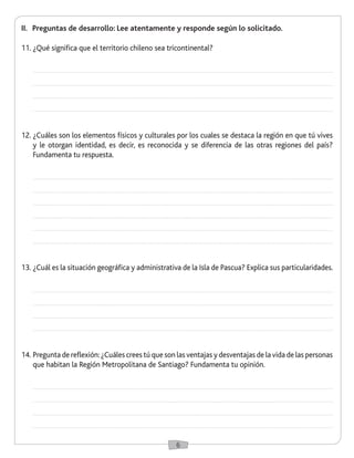 6
II.	 Preguntas de desarrollo: Lee atentamente y responde según lo solicitado.
11.	¿Qué significa que el territorio chileno sea tricontinental?
12.	¿Cuáles son los elementos físicos y culturales por los cuales se destaca la región en que tú vives
y le otorgan identidad, es decir, es reconocida y se diferencia de las otras regiones del país?
Fundamenta tu respuesta.
13.	¿Cuál es la situación geográfica y administrativa de la Isla de Pascua? Explica sus particularidades.
14.	Pregunta de reflexión:¿Cuáles crees tú que son las ventajas y desventajas de la vida de las personas
que habitan la Región Metropolitana de Santiago? Fundamenta tu opinión.
 