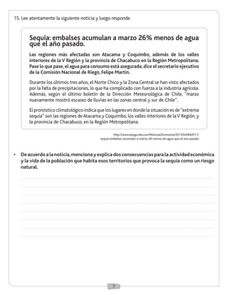 7
15.	Lee atentamente la siguiente noticia y luego responde.
Sequía: embalses acumulan a marzo 26% menos de agua
que el año pasado.
Las regiones más afectadas son Atacama y Coquimbo, además de los valles
interiores de la V Región y la provincia de Chacabuco en la Región Metropolitana.
Pase lo que pase,el agua para consumo está asegurada,dice el secretario ejecutivo
de la Comisión Nacional de Riego, Felipe Martin.
Durante los últimos tres años, el Norte Chico y la Zona Central se han visto afectados
por la falta de precipitaciones, lo que ha complicado con fuerza a la industria agrícola.
Además, según el último boletín de la Dirección Meteorológica de Chile, “marzo
nuevamente mostró escasez de lluvias en las zonas central y sur de Chile”.
El pronóstico climatológico indica que los lugares en donde la situación es de“extrema
sequía” son las regiones deAtacama y Coquimbo, los valles interiores de laV Región, y
la provincia de Chacabuco, en la Región Metropolitana.
http://www.lasegunda.com/Noticias/Economia/2013/04/842011/
sequia-embalses-acumulan-a-marzo-26-menos-de-agua-que-el-ano-pasado
•	 Deacuerdoalanoticia,mencionayexplicadosconsecuenciasparalaactividadeconómica
y la vida de la población que habita esos territorios que provoca la sequía como un riesgo
natural.
 
