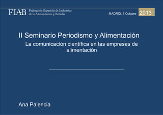 II Seminario Periodismo y Alimentación
La comunicación científica en las empresas de
alimentación
Ana Palencia
2013MADRID, 1 Octubre
 