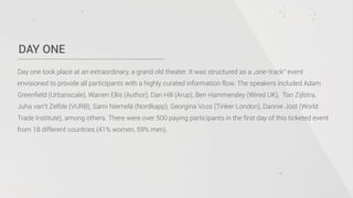 DAY ONE
Day one took place at an extraordinary, a grand old theater. It was structured as a „one-track“ event
envisioned to provide all participants with a highly curated information flow. The speakers included Adam
Greenﬁeld (Urbanscale), Warren Ellis (Author), Dan Hill (Arup), Ben Hammersley (Wired UK), Ton Zijlstra,
Juha van’t Zelfde (VURB), Sami Niemelä (Nordkapp), Georgina Voss (Tinker London), Dannie Jost (World
Trade Institute), among others. There were over 500 paying participants in the ﬁrst day of this ticketed event
from 18 different countries (41% women, 59% men).
 