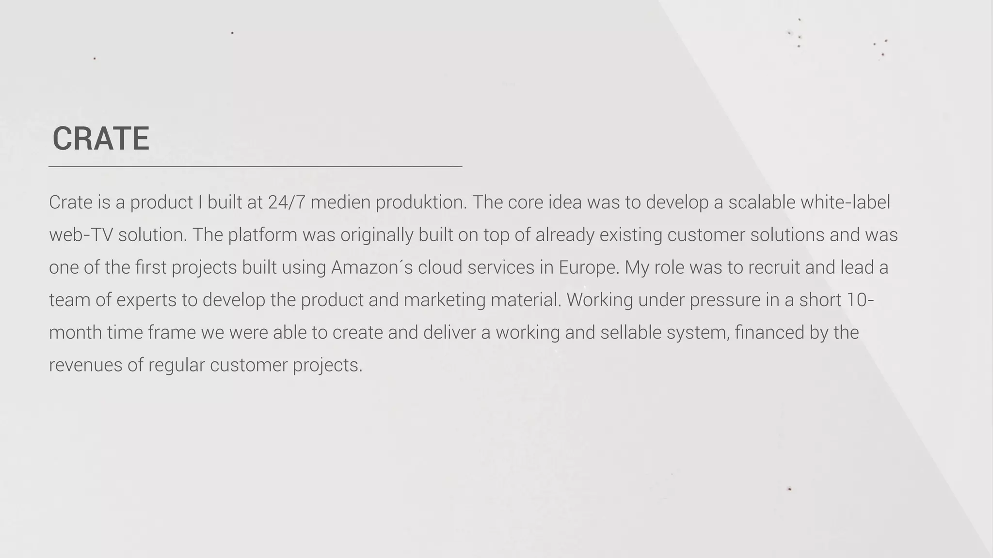 CRATE
Crate is a product I built at 24/7 medien produktion. The core idea was to develop a scalable white-label
web-TV solution. The platform was originally built on top of already existing customer solutions and was
one of the ﬁrst projects built using Amazon´s cloud services in Europe. My role was to recruit and lead a
team of experts to develop the product and marketing material. Working under pressure in a short 10-
month time frame we were able to create and deliver a working and sellable system, ﬁnanced by the
revenues of regular customer projects.
 