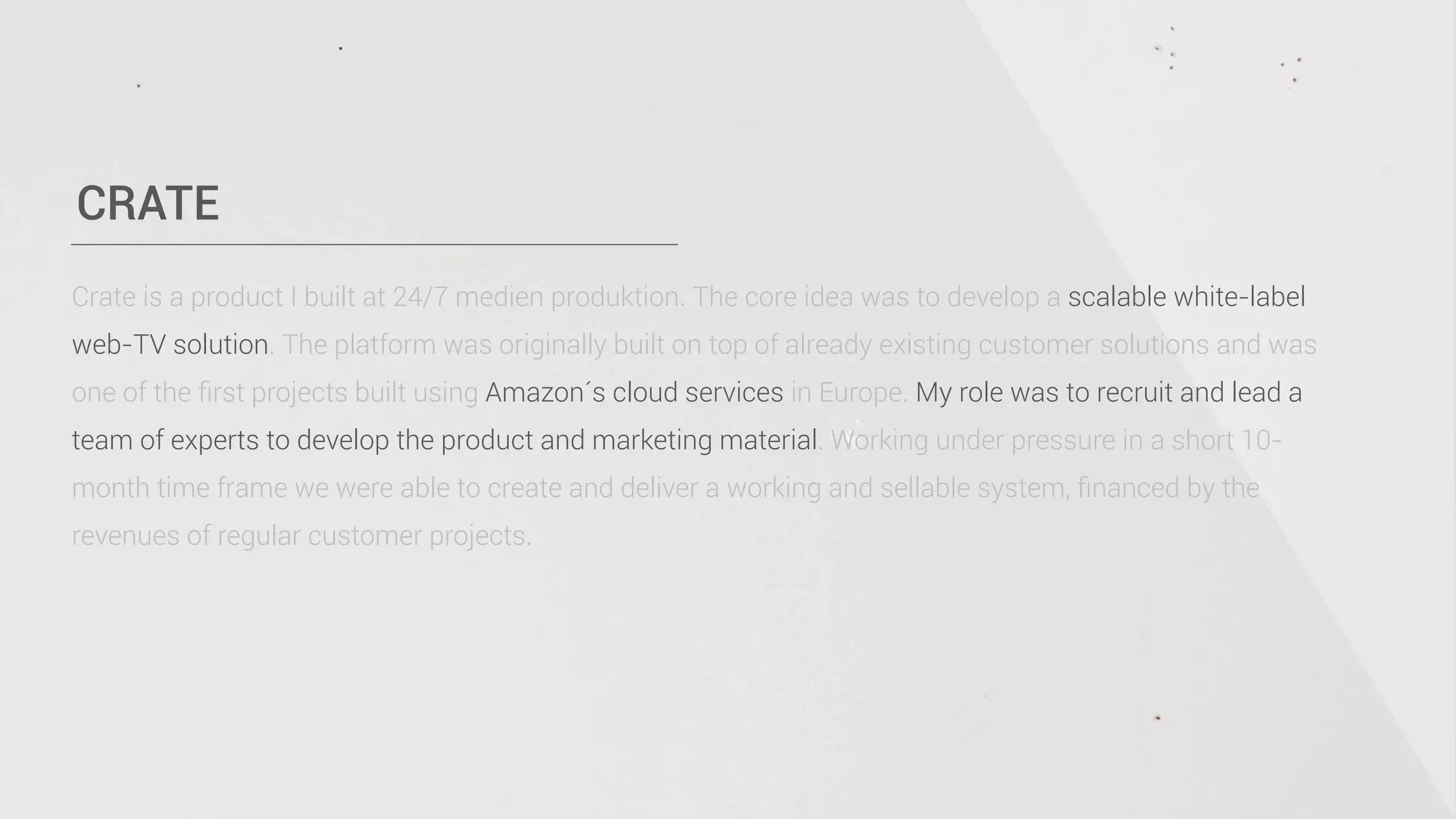 CRATE
Crate is a product I built at 24/7 medien produktion. The core idea was to develop a scalable white-label
web-TV solution. The platform was originally built on top of already existing customer solutions and was
one of the ﬁrst projects built using Amazon´s cloud services in Europe. My role was to recruit and lead a
team of experts to develop the product and marketing material. Working under pressure in a short 10-
month time frame we were able to create and deliver a working and sellable system, ﬁnanced by the
revenues of regular customer projects.
 
