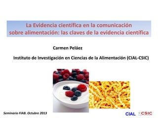 La Evidencia científica en la comunicación
sobre alimentación: las claves de la evidencia científica
Seminario FIAB. Octubre 2013 CIAL
Carmen Peláez
Instituto de Investigación en Ciencias de la Alimentación (CIAL-CSIC)
 