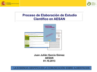 Proceso de Elaboración de Estudio
Científico en AESAN
Juan Julián García Gómez
AESAN
01.10.2013
LA EVIDENCIA CIENTIFICA EN LA COMUNICACIÓN SOBRE ALIMENTACION
 