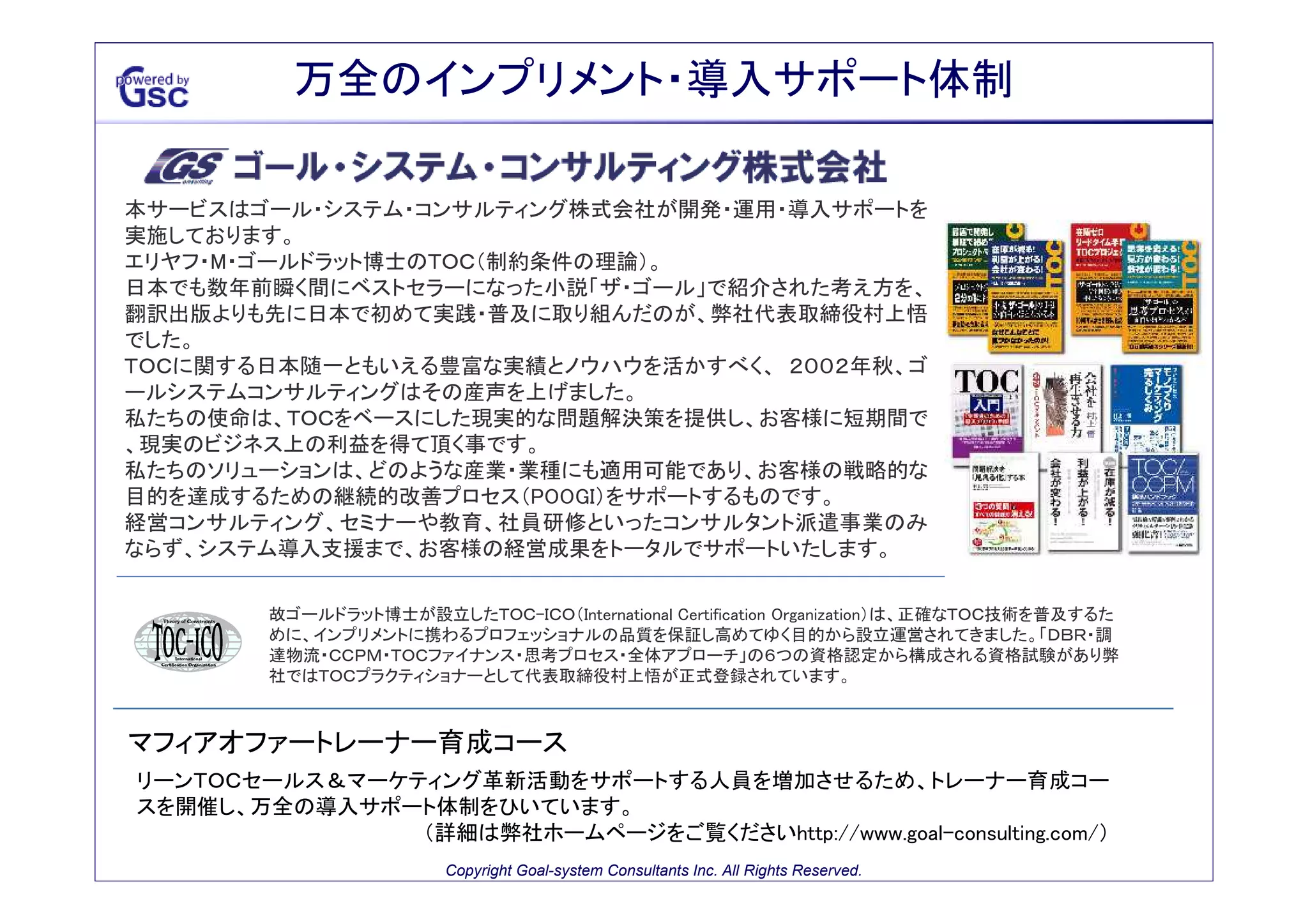 万全のインプリメント・導入サポート体制

本サービスはゴール・システム・コンサルティング株式会社が開発・運用・導入サポートを
実施しております。
エリヤフ・M・ゴールドラット博士のＴＯＣ（制約条件の理論）。
日本でも数年前瞬く間にベストセラーになった小説「ザ・ゴール」で紹介された考え方を、
翻訳出版よりも先に日本で初めて実践・普及に取り組んだのが、弊社代表取締役村上悟
でした。
ＴＯＣに関する日本随一ともいえる豊富な実績とノウハウを活かすべく、 ２００２年秋、ゴ
ールシステムコンサルティングはその産声を上げました。
私たちの使命は、ＴＯＣをベースにした現実的な問題解決策を提供し、お客様に短期間で
、現実のビジネス上の利益を得て頂く事です。
私たちのソリューションは、どのような産業・業種にも適用可能であり、お客様の戦略的な
目的を達成するための継続的改善プロセス（POOGI）をサポートするものです。
経営コンサルティング、セミナーや教育、社員研修といったコンサルタント派遣事業のみ
ならず、システム導入支援まで、お客様の経営成果をトータルでサポートいたします。

故ゴールドラット博士が設立したＴＯＣ-ＩＣＯ（International Certification Organization）は、正確なＴＯＣ技術を普及するた
めに、インプリメントに携わるプロフェッショナルの品質を保証し高めてゆく目的から設立運営されてきました。「ＤＢＲ・調
達物流・ＣＣＰＭ・ＴＯＣファイナンス・思考プロセス・全体アプローチ」の６つの資格認定から構成される資格試験があり弊
社ではＴＯＣプラクティショナーとして代表取締役村上悟が正式登録されています。

マフィアオファートレーナー育成コース
リーンＴＯＣセールス＆マーケティング革新活動をサポートする人員を増加させるため、トレーナー育成コー
スを開催し、万全の導入サポート体制をひいています。
（詳細は弊社ホームページをご覧くださいhttp://www.goal-consulting.com/）
Copyright Goal-system Consultants Inc. All Rights Reserved.

 