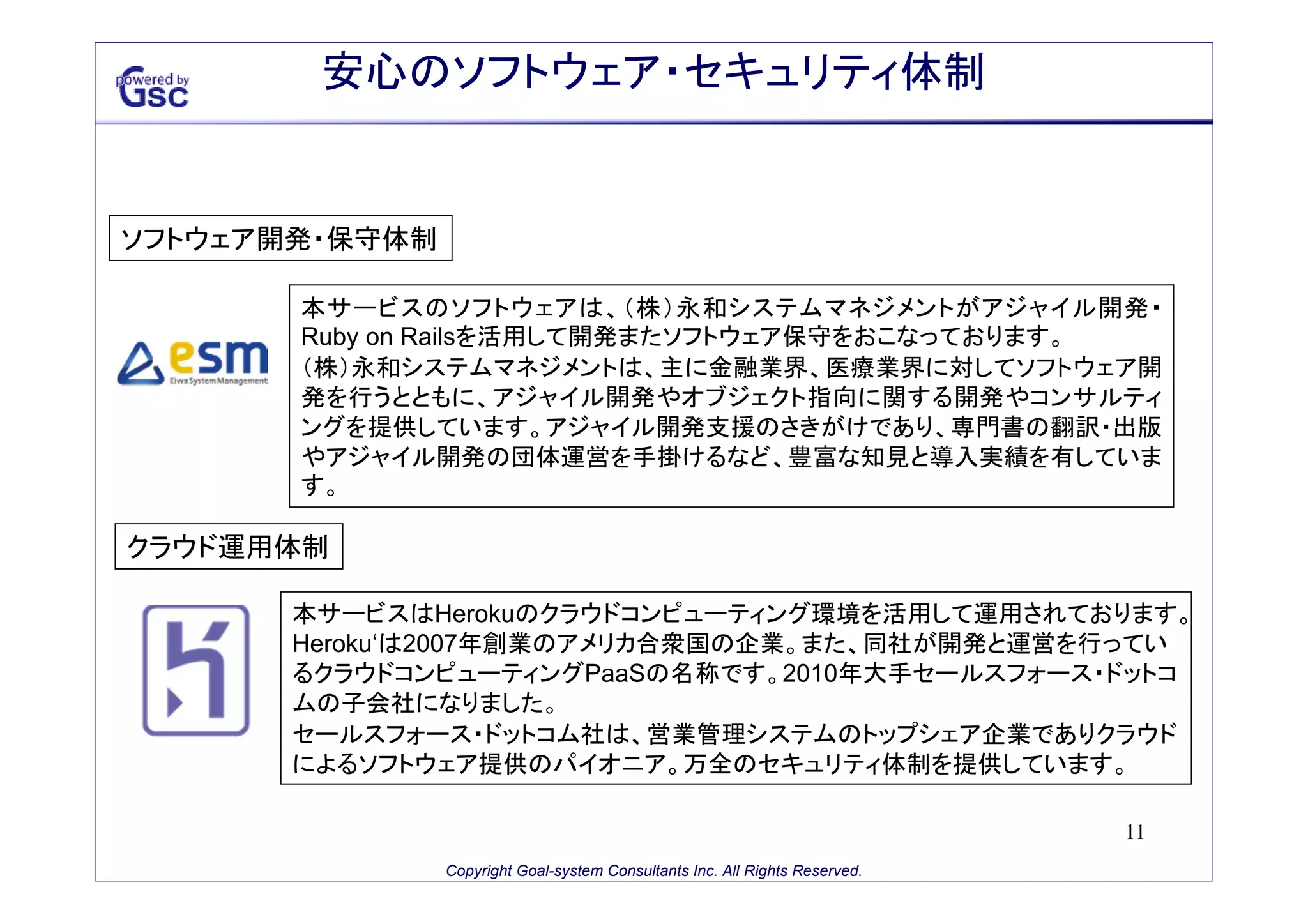 安心のソフトウェア・セキュリティ体制

ソフトウェア開発・保守体制
本サービスのソフトウェアは、（株）永和システムマネジメントがアジャイル開発・
Ruby on Railsを活用して開発またソフトウェア保守をおこなっております。
（株）永和システムマネジメントは、主に金融業界、医療業界に対してソフトウェア開
発を行うとともに、アジャイル開発やオブジェクト指向に関する開発やコンサルティ
ングを提供しています。アジャイル開発支援のさきがけであり、専門書の翻訳・出版
やアジャイル開発の団体運営を手掛けるなど、豊富な知見と導入実績を有していま
す。

クラウド運用体制
本サービスはHerokuのクラウドコンピューティング環境を活用して運用されております。
Heroku‘は2007年創業のアメリカ合衆国の企業。また、同社が開発と運営を行ってい
るクラウドコンピューティングPaaSの名称です。2010年大手セールスフォース・ドットコ
ムの子会社になりました。
セールスフォース・ドットコム社は、営業管理システムのトップシェア企業でありクラウド
によるソフトウェア提供のパイオニア。万全のセキュリティ体制を提供しています。
11
Copyright Goal-system Consultants Inc. All Rights Reserved.

 